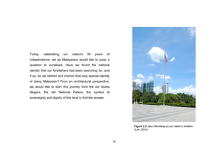 10
Today, celebrating our nation's 59 years of
independence, we as Malaysians would like to pose a
question to ourselves: Have we found the national
identity that our forefathers had been searching for, and
if so, do we behold and cherish that very special identity
of being Malaysian? From an architectural perspective,
we would like to start this journey from the old Istana
Negara, the old National Palace, the symbol of
sovereignty and dignity of this land to find the answer.
Figure 2.2 Jalur Gemilang as our nation's emblem.
(Lim, 2014)
 