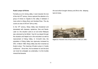 11
Kuala Lumpur & Riches
Formerly as a tin mining valley, it soon became the lure
of the mid-19th
century, hence captured the attention of a
group of miners to migrate to the valley in between 2
rivers which is Klang River and Gombak River. The city
covers an area of 243 km2
(94 sq mile).
In the 19th
century, Klang Valley was threatened and
devastated with diseases, epidemics, fires and floods.
Later on, this situation came to an end when Malaysia
was colonized by the British. Yap Ah Loy stayed through
this situation and helped out in the renovation as well as
improvement of Klang Valley. In 12-month time, the
population of Klang Valley has vigorously increased by
30%. In March 1880, Klang Valley was then renamed as
Kuala Lumpur. The meaning of Kuala Lumpur is “muddy
confluence”. Since then, the tie between tin and the land
can never be untangled, as undeniably, it is this humble
mineral that became
the soul which brought vibrancy and life to this sleeping
land of riches.
Figure 2.3. Panoramic View of Kuala Lumpur in 1880 (Lim, 2009)
 