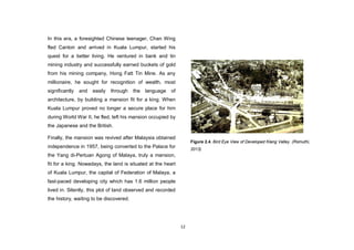 12
In this era, a foresighted Chinese teenager, Chan Wing
fled Canton and arrived in Kuala Lumpur, started his
quest for a better living. He ventured in bank and tin
mining industry and successfully earned buckets of gold
from his mining company, Hong Fatt Tin Mine. As any
millionaire, he sought for recognition of wealth, most
significantly and easily through the language of
architecture, by building a mansion fit for a king. When
Kuala Lumpur proved no longer a secure place for him
during World War II, he fled, left his mansion occupied by
the Japanese and the British.
Finally, the mansion was revived after Malaysia obtained
independence in 1957, being converted to the Palace for
the Yang di-Pertuan Agong of Malaya, truly a mansion,
fit for a king. Nowadays, the land is situated at the heart
of Kuala Lumpur, the capital of Federation of Malaya, a
fast-paced developing city which has 1.6 million people
lived in. Silently, this plot of land observed and recorded
the history, waiting to be discovered.
Figure 2.4. Bird Eye View of Developed Klang Valley. (Rsmuthi,
2013)
 