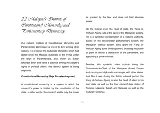 13
2.2 Malaysia's Institute of
Constitutional Monarchy and
Parliamentary Democracy
Our nation's Institute of Constitutional Monarchy and
Parliamentary Democracy is one of its kind among other
nations. To preserve the Sultanate Monarchy which had
lasted since the Malacca Sultanate in the 1400s under
the reign of Parameswara, also known as Sultan
Iskandar Shah and strike a balance among the people's
rights in political affairs, this distinct system is being
employed.
Constitutional Monarchy (Raja Berpelembagaaan)
A constitutional monarchy is a system in which the
monarch‟s power is limited by the constitution of the
state. In other words, the monarch wields only the power
as granted by the law, and does not hold absolute
power.
On the federal level, the head of state, the Yang di-
Pertuan Agong, sits at the apex of the Malaysian society.
He is a symbolic representation of a nation‟s authority.
Based on the Westminster parliamentary system, the
Malaysian political system does grant the Yang di-
Pertuan Agong some limited powers, including the power
to grant or refuse a dissolution of the parliament, and
appointing a prime minister.
Besides, His symbolic roles include being the
Commander-in-Chief of the Malaysian Armed Forces
and carrying out diplomatic exchanges with other states.
Just like it was during the British colonial period, the
Yang di-Pertuan Agong is also the head of Islam in his
own state as well as the four monarch-less states of
Penang, Malacca, Sabah and Sarawak as well as the
Federal Territories.
 