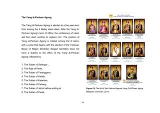 14
The Yang di-Pertuan Agong
The Yang di-Pertuan Agong is elected to a five year term
from among the 9 Malay state rulers. After the Yang di-
Pertuan Agong‟s term of office, the conference of rulers
will then elect another to replace him. The position of
Yang di-Pertuan Agong is rotated among the 9 rulers,
with a cycle that begins with the election of the Yamtuan
Besar of Negeri Sembilan (Negeri Sembilan does not
have a Sultan) to the office of the Yang di-Pertuan
Agong, followed by:
1. The Sultan of Selangor ,
2. The Raja of Perlis,
3. The Sultan of Terengganu,
4. The Sultan of Kedah,
5. The Sultan of Kelantan,
6. The Sultan of Pahang,
7. The Sultan of Johor before ending at
8. The Sultan of Perak,
Figure 2.5.The list of Seri Paduka Baginda Yang Di-PErtuan Agong
Malaysia. (Unknown, 2014)
 