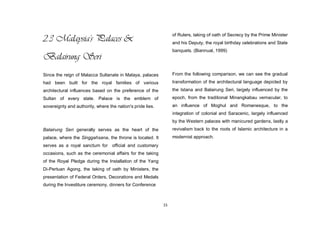 15
2.3 Malaysia's Palaces &
Balairung Seri
Since the reign of Malacca Sultanate in Malaya, palaces
had been built for the royal families of various
architectural influences based on the preference of the
Sultan of every state. Palace is the emblem of
sovereignty and authority, where the nation's pride lies.
Balairung Seri generally serves as the heart of the
palace, where the Singgahsana, the throne is located. It
serves as a royal sanctum for official and customary
occasions, such as the ceremonial affairs for the taking
of the Royal Pledge during the Installation of the Yang
Di-Pertuan Agong, the taking of oath by Ministers, the
presentation of Federal Orders, Decorations and Medals
during the Investiture ceremony, dinners for Conference
of Rulers, taking of oath of Secrecy by the Prime Minister
and his Deputy, the royal birthday celebrations and State
banquets. (Biannual, 1999)
From the following comparison, we can see the gradual
transformation of the architectural language depicted by
the Istana and Balairung Seri, largely influenced by the
epoch, from the traditional Minangkabau vernacular, to
an influence of Moghul and Romanesque, to the
integration of colonial and Saracenic, largely influenced
by the Western palaces with manicured gardens, lastly a
revivalism back to the roots of Islamic architecture in a
modernist approach.
 