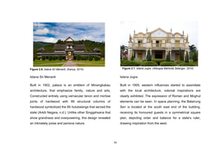 16
Figure 2.6. Istana Sri Menanti. (Kariya, 2015)
Istana Sri Menanti
Built in 1902, palace is an emblem of Minangkabau
architecture, that emphasize family, nature and arts,
Constructed entirely using vernacular tenon and mortise
joints of hardwood with 99 structural columns of
hardwood symbolized the 99 hulubalangs that served the
state (Arkib Negara, n.d.). Unlike other Singgahsana that
show grandness and overpowering, this design revealed
an intimately poise and pensive nature.
Istana Jugra
Built in 1905, western influences started to assimilate
with the local architecture, colonial inspirations are
clearly exhibited. The expression of Roman and Moghul
elements can be seen. In space planning, the Balairung
Seri is located at the south east end of the building,
receiving its honoured guests in a symmetrical square
plan, depicting order and balance for a state's ruler,
drawing inspiration from the west.
Figure 2.7. Istana Jugra. (Wangsa Mahkota Selangor, 2010)
 