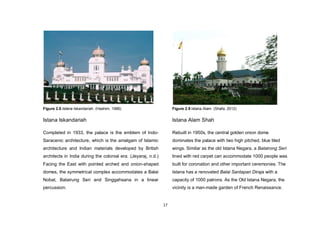 17
Figure 2.8.Istana Iskandariah. (Hashim, 1986)
Istana Iskandariah
Completed in 1933, the palace is the emblem of Indo-
Saracenic architecture, which is the amalgam of Islamic
architecture and Indian materials developed by British
architects in India during the colonial era. (Jeyaraj, n.d.)
Facing the East with pointed arched and onion-shaped
domes, the symmetrical complex accommodates a Balai
Nobat, Balairung Seri and Singgahsana in a linear
percussion.
Figure 2.9.Istana Alam. (Shafa, 2012)
Istana Alam Shah
Rebuilt in 1950s, the central golden onion dome
dominates the palace with two high pitched, blue tiled
wings. Similar as the old Istana Negara, a Balairong Seri
lined with red carpet can accommodate 1000 people was
built for coronation and other important ceremonies. The
Istana has a renovated Balai Santapan Diraja with a
capacity of 1000 patrons. As the Old Istana Negara, the
vicinity is a man-made garden of French Renaissance.
 