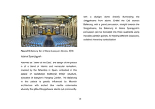 18
Figure2.10.Balsirung Seri of IStana Syarqiyyah. (Bensley, 2015)
Istana Syarqiyyah
Adorned as "Jewel of the East", the design of the palace
is of a blend of Islamic and vernacular revivalism,
inspired by the Alhambra in Spain, embodied in this
palace of castellated traditional timber structure,
evocative of Babylon's Hanging Garden. The Balairung
in this palace is greatly influenced by Moorish
architecture with arched blue marble colonnades
whereby the gilded Singgahsana stands out prominently,
with a skylight dome directly illuminating the
Singgahsana from above. Unlike the Old Istana's
Balairung, with a grand percussion, straight towards the
Singgahsana, the Balairung in Istana Syarqiyyah's
percussion can be truncated into three quadrants using
movable partition panels, for holding different occasions,
a distinct hierarchy symbolization.
 