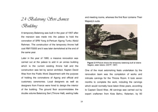 19
2.4 Balairung Seri Annex
Building
A temporary Balairong was built in the year of 1957 after
the mansion was made into the palace to hold the
coronation of SPB Yang di-Pertuan Agong Tunku Abdul
Rahman. The construction of the temporary throne hall
cost RM170000 and it was later demolished at the end of
the same year.
Later in the year of 1980, a massive renovation was
carried out at the palace to add in an annex building
which is the current existing throne hall and the
construction was led by senior architect, Kapten David
Wee from the Public Work Department with the purpose
of holding the coronations of Agong and official and
customary ceremonies. Local designers as well as
designers from France were hired to design the interior
of the building. The ground floor accommodates the
double volume Balairong Seri (Throne Hall), waiting halls
and meeting rooms, whereas the first floor contains Their
Majesty's suite.
One of the most astonishing feats undertaken by the
renovation team was the completion of works and
intricate carvings for the Throne Room. It took seven
months to complete the work, including the carvings
which would normally have taken three years, according
to Captain David Wee. All carvings was carried out by
expert craftsmen from Kota Bahru, Kelantan, by 60
Figure 2.11Picture shows the temporary balairong built at Istana
Negara, Jalan Istana. (NSTP, 1957)
 