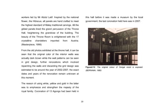20
workers led by Mr Abdul Latif. Inspired by the national
flower, the Hibiscus, all panels are hand crafted to meet
the highest standard of Malay traditional carvings. All the
gilded panels lined the grand percussion of the Throne
Hall, heightening the grandiose of the building. The
beauty of the Throne Room is enlightened with the 17
crystalline chandeliers imported from Austria.
(Masterpiece, 1999)
From the old photos exhibited at the throne hall, it can be
seen that the original color of the interior walls was
actually dark brown while the wall patterns can be seen
in grid design, further renovations which involved
repainting the walls and discarding the grid design was
estimated to be around the year of 2002-2007, the exact
dates and years of the renovation remain unknown at
this moment.
The reason of using white, yellow and gold in the latter
was to emphasize and strengthen the majesty of the
royal family. Coronation of 13 Agongs had been held in
this hall before it was made a museum by the local
government, the last coronation held here was in 2007.
Figure2.12. The original colour of Cengal wood is exposed.
(BERNAMA, 1980)
 