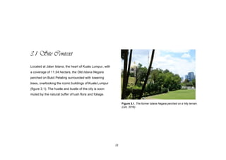 22
3.1 Site Context
Located at Jalan Istana, the heart of Kuala Lumpur, with
a coverage of 11.34 hectars, the Old Istana Negara
perched on Bukit Petaling surrounded with towering
trees, overlooking the iconic buildings of Kuala Lumpur
(figure 3.1). The hustle and bustle of the city is soon
muted by the natural buffer of lush flora and foliage.
Figure 3.1. The former Istana Negara perched on a hilly terrain.
(Lim, 2016)
 