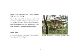 25
Public Works Department Bukit Petaling (Jabatan
Kerja Raya Bukit Petaling)
Bearing the responsibility of planning, design and
construction of public and government endorsed works,
including the construction and renovations of the former
Istana Negara Balairung building, the branch of public
works department is situated at Jalan Bukit Petaling.
Rumah Melaka
A British colonial house once used as a guest house for
honored guests from the Royals.
Figure 3.4. Rumah Melaka at Jalan Bellamy. (Google Maps, 2016)
 