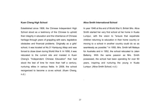 27
Kuen Cheng High School
Established since 1908, the Chinese Independent High
School stood as a testimony of the Chinese to uphold
their integrity in education and the inheritance of Chinese
heritage through years of grappling with wars, legislative
obstacles and financial problems. Originally as a girls'
school, it was located at No.31 Kampung Attap and was
forced to close down during World War II. In 1956, it was
relocated to the current site and insisted in Kuen
Cheng's "Independent Chinese Education" that had
stood the test of time for more than half a century,
nurturing elites in various fields. In 2008, the school
reorganized to become a co-ex school. (Kuen Cheng,
n.d.)
Alice Smith International School
In year 1946 at the end of World War II, British Mrs. Alice
Smith started her very first school at her home in Kuala
Lumpur, with the vision to "ensure that expatriate
children returning to education in their home country or
moving to a school in another country could do so as
seamlessly as possible." In 1950, Mrs. Smith left Malaya
for Australia and in 1952, the school relocated to Jalan
Bellamy. With the same passion as Mrs. Smith
possessed, the school had been operating for over 60
years, inspiring and nurturing the young in Kuala
Lumpur. (Alice Smith School, n.d.)
.
 