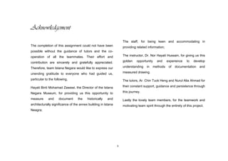 ii
Acknowledgement
The completion of this assignment could not have been
possible without the guidance of tutors and the co-
operation of all the teammates. Their effort and
contribution are sincerely and gratefully appreciated.
Therefore, team Istana Negara would like to express our
unending gratitude to everyone who had guided us,
particular to the following,
Hayati Binti Mohamad Zawawi, the Director of the Istana
Negara Museum, for providing us this opportunity to
measure and document the historically and
architecturally significance of the annex building in Istana
Neagra;
The staff, for being keen and accommodating in
providing related information;
The instructor, Dr. Nor Hayati Hussain, for giving us this
golden opportunity and experience to develop
understanding in methods of documentation and
measured drawing.
The tutors, Ar. Chin Tuck Heng and Nurul Alia Ahmad for
their constant support, guidance and persistence through
this journey.
Lastly the lovely team members, for the teamwork and
motivating team spirit through the entirety of this project.
 