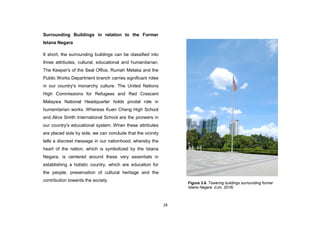 28
Surrounding Buildings in relation to the Former
Istana Negara
It short, the surrounding buildings can be classified into
three attributes, cultural, educational and humanitarian.
The Keeper's of the Seal Office, Rumah Melaka and the
Public Works Department branch carries significant roles
in our country's monarchy culture. The United Nations
High Commissions for Refugees and Red Crescent
Malaysia National Headquarter holds pivotal role in
humanitarian works. Whereas Kuen Cheng High School
and Alice Smith International School are the pioneers in
our country's educational system. When these attributes
are placed side by side, we can conclude that the vicinity
tells a discreet message in our nationhood, whereby the
heart of the nation, which is symbolized by the Istana
Negara, is centered around these very essentials in
establishing a holistic country, which are education for
the people, preservation of cultural heritage and the
contribution towards the society.
Figure 3.6. Towering buildings surrounding former
Istana Negara. (Lim, 2016)
 
