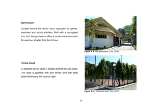 30
Gymnasium
Located behind the tennis court, equipped for games,
exercises and sports activities. Built with a corrugated
zinc roof, the gymnasium offers a conducive environment
for exercise, shaded from the hot sun.
Tennis Court
A standard tennis court is located behind the car porch.
The court is guarded with wire fences and with lamp
posts illuminating the court at night.
Figure 3. 9. The gymnasium. (Lim, 2016)
Figure 3.10. The tennis court. (Lim, 2016)
 