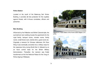 31
Police Station
Located at the south of the Balairung Seri Annex
Building, it provides all time protection for the royalties
against threats, with in-house constables, officers and
policemen.
Main Building
Influenced by the Palladian and British Colonial style, the
symmetrical main building houses the apartments for the
royal family, banquet rooms, minister rooms, family
rooms, small throne room, dentist clinic, guest rooms etc.
Originally a mansion for Chinese millionaire, Mr Chan
Wing it was eventually converted into a military mass for
the Japanese Army during World War II, followed by an
air force control base for the British Military
Administration. Thereafter, the mansion was finally
transformed as the first National Palace for the Yang di-
Pertua Agong of Malaysia.
Figure 3.11. Police Station of the Former Istana Negara. (Lim,
2016)
Figure 3.12. The main building. (Lim, 2016)
 