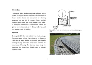 34
Planter Box
The planter box is affixed outside the Balairung Seri to
portray local grown flowers and plants. The placement of
these planter boxes are convenient for cleaning
purposes and are able to receive efficient sunlight
although being affixed near to the walkway‟s roof shade.
A waterproof membrane is implemented behind the
planter box that connects to the Balairung Seri to avoid
any leakage inside the building.
Drainage
Drainage by definition is an artificial man-made passage
for excess water to flow. The drainage of the Balairung
Seri can be seen around the building itself making
drainage during rainy days easier as it prevents the
occurrence of flooding. The drainage found along the
Balairung Seri varies from closed drains to partially
covered drains.
Figure 3.16. Planter box with waterproof membrane. (Balasingam,
2016)
Figure 3.17 Drainage at the front portal. (Lim, 2016)
 