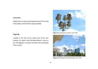 35
Lamp Post
Gilded cast iron lamp posts peppered around the vicinity
of the palace to illuminate the night gracefully.
Flag Pole
Located at the front of the central axis of the main
building, our nation's Jalur Gemilang billows in pride on
the 12m flagpole, a constant reminder of the sovereignty
of the country.
Figure 3.18 Lamp post in cast iron. (Lim, 2016)
Figure 3.19 Flag pole in front of the portal. (Lim, 2016)
 