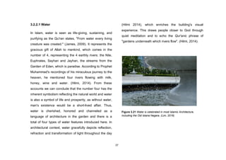 37
3.2.2.1 Water
In Islam, water is seen as life-giving, sustaining, and
purifying as the Qu'ran states, "From water every living
creature was created." (James, 2009). It represents the
gracious gift of Allah to mankind, which comes in the
number of 4, representing the 4 earthly rivers: the Nile,
Euphrates, Sayhan and Jayhan, the streams from the
Garden of Eden, which is paradise. According to Prophet
Muhammad's recordings of his miraculous journey to the
heaven, he mentioned four rivers flowing with milk,
honey, wine and water. (Hilmi, 2014). From these
accounts we can conclude that the number four has the
inherent symbolism reflecting the natural world and water
is also a symbol of life and prosperity, as without water,
man's existence would be a short-lived affair. Thus,
water is cherished, honored and channeled as a
language of architecture in the garden and there is a
total of four types of water features introduced here. In
architectural context, water gracefully depicts reflection,
refraction and transformation of light throughout the day
(Hilmi 2014), which enriches the building's visual
experience. This draws people closer to God through
quiet meditation and to echo the Qur'anic phrase of
"gardens underneath which rivers flow". (Hilmi, 2014).
Figure 3.21 Water is celebrated in most Islamic Architecture,
including the Old Istana Negara. (Lim, 2016)
 