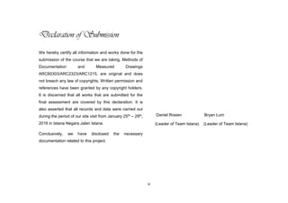 iii
Declaration of Submission
We hereby certify all information and works done for the
submission of the course that we are taking, Methods of
Documentation and Measured Drawings
ARC60303/ARC2323/ARC1215, are original and does
not breach any law of copyrights. Written permission and
references have been granted by any copyright holders.
It is discerned that all works that are submitted for the
final assessment are covered by this declaration. It is
also asserted that all records and data were carried out
during the period of our site visit from January 25th – 29th,
2016 in Istana Negara Jalan Istana.
Conclusively, we have disclosed the necessary
documentation related to this project.
Daniel Rosien Bryan Lum
(Leader of Team Istana) (Leader of Team Istana)
 