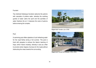 38
Fountain
Two identical Arabesque fountains welcome the patrons
with cascades of pristine water, whereby the soothing
gushes of water calms the spirit and the sprinkles of
water freshens the air. It cleanses the souls of patrons
before entering the complex.
Pool
A swimming pool offers splashes of cool refreshing water
for the royal family during a hot summer. The pool is
lined with pergolas to achieve the Islamic teaching of
Haya, which means modesty, whereby it acts as a filter
to provide certain degree of privacy for the royals without
obstructing the views towards the surrounding.
Figure 3.22 Fountain. (Lim, 2016)
Figure 3.23 The pool with pergolas. (Chin, 2016)
 