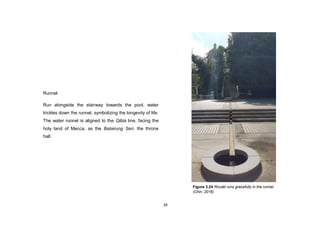39
Runnel
Run alongside the stairway towards the pool, water
trickles down the runnel, symbolizing the longevity of life.
The water runnel is aligned to the Qibla line, facing the
holy land of Mecca, as the Balairung Seri, the throne
hall.
Figure 3.24 Rivulet runs gracefully in the runnel.
(Chin, 2016)
 