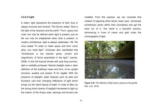 47
3.2.2.3 Light
In Islam, light represents the presence of God, thus is
always honored and revered. The Qur'an states "God is
the light of the heavens and the earth." Form, space and
order can only be defined when light is present, just as
life can only be enlightened when God is present. In
modern architecture, light is always celebrated. I.M. Pei
once stated "In order to make space and form come
alive, you need light." Corbusier also manifested that
"Architecture is the learned game, correct and
magnificent, of forms assembled in the light." (James,
2009). In this hot tropical climate with year long summer,
light is carefully portrayed. Natural daylight casts a clear
definition of the building's mass and form, of an upright
structure, austere and poised, fit for regalia. With the
presence of daylight, water features such as lake and
fountains cast ever changing reflections of light which
brings out the silent beauty of water. In order to filter out
the strong direct beams of daylight harnessed to light up
the interior of the King's suite, awnings and louvers are
installed. From this practice, we can conclude that
instead of opposing what nature casts upon, vernacular
architecture works within their boundaries and get the
most out of it. The result is a beautiful scenery,
shimmering in hues of cream and gold under the
choreography of light.
Figure 3.35. The reflection of light casts a picture on the granite
floor. (Lim, 2016).
 