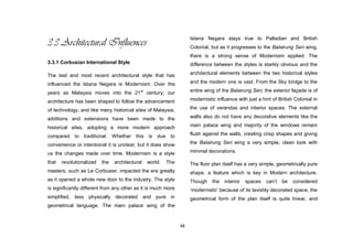 48
3.3 Architectural Influences
3.3.1 Corbusian International Style
The last and most recent architectural style that has
influenced the Istana Negara is Modernism. Over the
years as Malaysia moves into the 21st
century, our
architecture has been shaped to follow the advancement
of technology, and like many historical sites of Malaysia,
additions and extensions have been made to the
historical sites, adopting a more modern approach
compared to traditional. Whether this is due to
convenience or intentional it is unclear, but it does show
us the changes made over time. Modernism is a style
that revolutionalized the architectural world. The
masters, such as Le Corbusier, impacted the era greatly
as it opened a whole new door to the industry. The style
is significantly different from any other as it is much more
simplified, less physically decorated and pure in
geometrical language. The main palace wing of the
Istana Negara stays true to Palladian and British
Colonial, but as it progresses to the Balairung Seri wing,
there is a strong sense of Modernism applied. The
difference between the styles is starkly obvious and the
architectural elements between the two historical styles
and the modern one is vast. From the Sky bridge to the
entire wing of the Balairung Seri, the exterior façade is of
modernistic influence with just a hint of British Colonial in
the use of verandas and interior spaces. The external
walls also do not have any decorative elements like the
main palace wing and majority of the windows remain
flush against the walls, creating crisp shapes and giving
the Balairung Seri wing a very simple, clean look with
minimal decorations.
The floor plan itself has a very simple, geometrically pure
shape, a feature which is key in Modern architecture.
Though the interior spaces can‟t be considered
„modernistic‟ because of its lavishly decorated space, the
geometrical form of the plan itself is quite linear, and
 
