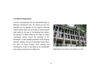 50
3.3.2 Machine Regionalism
A branch of development from the international style, as
Malaysian Architecture Critic, Mr. Rashid put with, this
language can be depicted as the regional response
towards climatic issue, just as the way a machine adapts
itself smartly for the user. In the Balairung Seri building,
this signature is clearly shown by the usage of arched
overhanging louvers around the perimeter of the
fenestration, to allow daylight penetration while reducing
heat gain. Besides, the use of "egg-crate" louvers filters
the glare of direct sunlight while allowing the
choreography of light to take stage at the considerably
plain exterior according to the shifting time. Figure 3.38 The rear elevation of the building. (Lim, 2016)
 