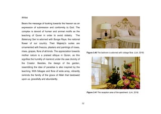 52
Ikhlas
Bears the message of looking towards the heaven as an
expression of submission and conformity to God. The
complex is devoid of human and animal motifs as the
teaching of Quran in order to avoid idolatry. The
Balairung Seri is adorned with Bunga Raya, the national
flower of our country. Their Majesty's suites are
ornamented with frescos, plasters and paintings of roses,
irises, grapes, flora of all kinds. The appreciation towards
mother nature is a praised ettique in Quran, as this
signifies the humility of mankind under the awe divinity of
the Creator. Besides, the design of the garden,
resembling the idea of paradise is also inspired by the
teaching. With foliages and flora of wide array, vibrantly
reminds the family of the grace of Allah that bestowed
upon us, gracefully and abundantly.
Figure 3.40 The bedroom is adorned with cottage flora. (Lim, 2016)
Figure 3.41 The reception area of the apartment. (Lim, 2016)
 