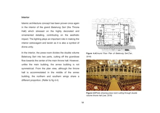 58
Interior
Islamic architecture concept has been proven once again
in the interior of the grand Balairung Seri (the Throne
Hall) which stressed on the highly decorated and
ornamented detailing, contributing on the aesthetic
impact. The lighting plays an important role in making the
interior extravagant and lavish as it is also a symbol of
divine unity.
In the interior, the press room divides the double volume
Balairung Seri into two parts, cutting off the grandiose
flow towards the center of the main throne hall. However,
unlike the main building, the annex building is not
symmetrical. From the plan view, although the throne
hall is accommodated in the middle of the annex
building, the northern and southern wings share a
different proportion. (Refer to fig 4.4)
Figure 4.4Ground Floor Plan of Balairung Seri(Tan,
2016)
Figure 4.5Photo showing press room cutting through double
volume throne hall (Lee, 2016)
 