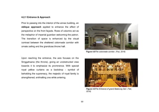 60
4.2.1 Entrance & Approach
Prior to passing into the interior of the annex building, an
oblique approach applied to enhance the effect of
perspective on the front façade. Rows of columns act as
the metaphor of imperial guardian welcoming the patron.
The transition of space is enhanced by the visual
contrast between the sheltered colonnade corridor with
ornate ceiling and the grandiose throne hall.
Upon reaching the entrance, the axis focuses on the
Singgahsana (the throne), giving an unobstructed view
towards it to emphasize its prominence. With special
royal yellow curtains as a backdrop - symbol of
beholding the supremacy, the majestic of royal family is
strengthened, enthralling one while entering.
Figure 4.9The Entrance of grand Balairung Seri. (Tan,
2016)
Figure 4.8The colonnade corridor. (Foo, 2016)
 