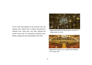 64
On the north wing adjacent to the dominant room are
meeting room, resting room of sultans and governors,
dressing room, living room, and toilet. Whereas the
service rooms such as mechanical & electrical room,
kitchen, storage room are concentrated on the north.
Figure 4.15Chandelier and lighting effect in the atrium of
Balairung Seri (Foo, 2016)
Figure 4.16 Panaromic view of double volume Balairung
Seri. (Joshua, 2016)
 
