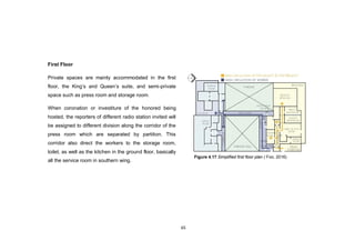 65
First Floor
Private spaces are mainly accommodated in the first
floor, the King‟s and Queen‟s suite, and semi-private
space such as press room and storage room.
When coronation or investiture of the honored being
hosted, the reporters of different radio station invited will
be assigned to different division along the corridor of the
press room which are separated by partition. This
corridor also direct the workers to the storage room,
toilet, as well as the kitchen in the ground floor, basically
all the service room in southern wing.
Figure 4.17 Simplified first floor plan ( Foo, 2016)
 
