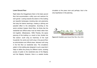 67
Lower Ground Floor
Right below the Singgahsana there is the lower ground
floor that accommodate a utility room and restroom for
both gender. Looking towards the exterior of the building
are beautiful landscapes including lake and greeneries
that obey the Islamic teachings, creating a calming and
peaceful effect to the atmosphere. According to the
senior architect Captain David Wee, he thinks that the
residential and official areas must be linked rather than
knit together. (Masterpiece, 1999) Thereby, the space
planning of this building is a result to that, divided into
few section: south wing as machinery of the royal
household, the centre and north wing in the ground floor
as administrative and official areas, whereas north wing
in the first floor as residential area. The circulations
pattern in this building also designed in such a way that it
helps to define the privacy for different rooms, avoiding
access of public to the residential area of His Majesty
and Her Majesty. However, there is a wasted double
circulation at the press room and perhaps, that is the
only imperfection in this planning.
Figure 4.21 Simplified Lower Ground Floor Plan. (Foo, 2016)
 