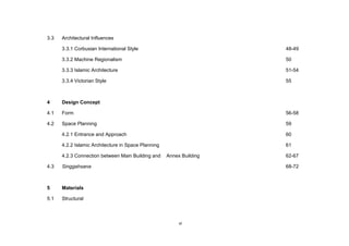 vi
3.3 Architectural Influences
3.3.1 Corbusian International Style 48-49
3.3.2 Machine Regionalism 50
3.3.3 Islamic Architecture 51-54
3.3.4 Victorian Style 55
4 Design Concept
4.1 Form 56-58
4.2 Space Planning 59
4.2.1 Entrance and Approach 60
4.2.2 Islamic Architecture in Space Planning 61
4.2.3 Connection between Main Building and Annex Building 62-67
4.3 Singgahsana 68-72
5 Materials
5.1 Structural
 