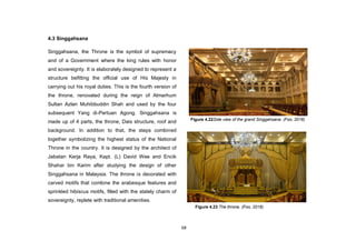 68
4.3 Singgahsana
Singgahsana, the Throne is the symbol of supremacy
and of a Government where the king rules with honor
and sovereignty. It is elaborately designed to represent a
structure befitting the official use of His Majesty in
carrying out his royal duties. This is the fourth version of
the throne, renovated during the reign of Almarhum
Sultan Azlan Muhibbuddin Shah and used by the four
subsequent Yang di-Pertuan Agong. Singgahsana is
made up of 4 parts, the throne, Dais structure, roof and
background. In addition to that, the steps combined
together symbolizing the highest status of the National
Throne in the country. It is designed by the architect of
Jabatan Kerja Raya, Kapt. (L) David Wee and Encik
Shahar bin Karim after studying the design of other
Singgahsana in Malaysia. The throne is decorated with
carved motifs that combine the arabesque features and
sprinkled hibiscus motifs, filled with the stately charm of
sovereignty, replete with traditional amenities.
Figure 4.22Side view of the grand Singgahsana. (Foo, 2016)
Figure 4.23 The throne. (Foo, 2016)
 