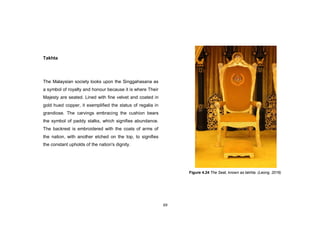 69
Takhta
The Malaysian society looks upon the Singgahasana as
a symbol of royalty and honour because it is where Their
Majesty are seated. Lined with fine velvet and coated in
gold hued copper, it exemplified the status of regalia in
grandiose. The carvings embracing the cushion bears
the symbol of paddy stalks, which signifies abundance.
The backrest is embroidered with the coats of arms of
the nation, with another etched on the top, to signifies
the constant upholds of the nation's dignity.
Figure 4.24 The Seat, known as takhta. (Leong, 2016)
 