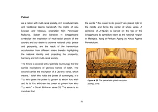 70
Pelmet
As a nation with multi-racial society, rich in cultural traits
and traditional Islamic handicraft, the motifs of siku
kelawar and hibiscus, originated from Peninsular
Malaysia, Sabah and Sarawak in Singgahsana
symbolize the inspiration of multi-racial people of the
country and our desire to achieve national unity, peace
and prosperity, are the result of the harmonious
acculturation from different states thereby highlighting
the national identity and projecting the prosperity,
harmony and rich multi-racial society.
The throne is covered with 2 pelmets (bumbung), the first
carries inscriptions of glorious names of Allah. The
second carries the inscription of a Quranic verse, which
means, " Allah who holds the power of sovereignty, it is
You who gives the power to govern to whom You wish
and its is You withdraw the power to govern from who
You wish." ~ Surah Ali-Imran verse 26. The verse is so
inscribed that
the words " the power to do govern" are placed right in
the middle and forms the center of whole verse. A
sentence of Al-Quran is carved on the top of the
Singgahsana to symbolize Islam as the national religion
in Malaysia, Yang di-Pertuan Agong as Ketua Agama
Persekutuan.
Figure 4. 25. The pelmet with gilded inscription.
(Leong, 2016)
 