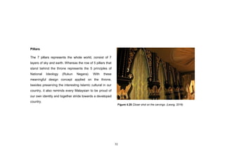 72
Pillars
The 7 pillars represents the whole world, consist of 7
layers of sky and earth. Whereas the row of 5 pillars that
stand behind the throne represents the 5 principles of
National Ideology (Rukun Negara). With these
meaningful design concept applied on the throne,
besides preserving the interesting Islamic cultural in our
country, it also reminds every Malaysian to be proud of
our own identity and together stride towards a developed
country.
Figure 4.28 Closer shot on the carvings. (Leong, 2016)
 