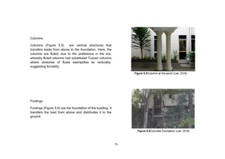 75
Columns
Columns (Figure 5.5) are vertical structures that
transfers loads from above to the foundation. Here, the
columns are fluted, due to the preference in the era,
whereby fluted columns had substituted Tuscan columns,
where stretches of flutes exemplifies its verticality,
suggesting formality.
Footings
Footings (Figure 5.6) are the foundation of the building. It
transfers the load from above and distributes it to the
ground.
Figure 5.6Concrete Foundation (Lee, 2016)
Figure 5.5Columns at the porch (Lee, 2016)
 