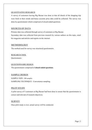 Do such consumers increase the retail turnover by buying more quantity for availing the promotional schemes?HYPOTHESIS<br />Ho: The amount spent more to avail the scheme is not dependent on the income of the buyer.<br />H1: The amount spent more to avail the scheme is dependent on the income of the buyer.<br />TYPE OF RESEARCH DESIGN<br />Descriptive research was used for the project.<br />QUANTITATIVE RESEARCH<br />A survey of customers leaving Big Bazaar was done so that all details of the shopping trip were fresh in their minds and hence accurate price data could be collected. The survey was done by questionnaire which comprised of closed ended questions.<br />SOURCES OF DATA <br />Primary data was collected through survey of customers at Big Bazaar.<br />Secondary data was collected from previous research by various authors on this topic, retail biz magazine and articles and reports on the internet.<br />METHODOLOGY<br />The method used for survey was structured questionnaire.<br />RESEARCH TOOL <br />Questionnaire<br />QUESTIONNAIRE DESIGN<br />The questionnaire comprised of closed ended questions.<br />SAMPLE DESIGN<br />SAMPLE SIZE: 100 samples<br />SAMPLING TECHNIQUE:  Convenience sampling.<br />PILOT STUDY<br />A pilot survey of 5 customers at Big Bazaar had been done to ensure that the questionnaire is correct and relevant of research objectives. <br />SURVEY<br />Once pilot study is over, actual survey will be conducted.<br />DATA ANALYSIS<br />The researcher has used inferential statistics (through SPSS) in order to draw a conclusion. Result of the study has been put in tables and graphs for easy understanding of the findings of the research. <br />EXPECTED CONTRIBUTION OF THE STUDY<br />This project will help in giving a fresh insight on this topic on which research has been done very rarely in India. It will help to understand the overall pattern of this activity and its impact on the marketing strategies of various FMCG products. Also the profiling of this set of consumers can help in framing the strategies accordingly.<br />REASON FOR TAKING UP THE PROJECT<br />The researcher has done his BBA and currently pursuing his MBA. This topic has not been researched upon extensively in India and hence promises unique exposure and experience to the researcher and hence this project has been undertaken.<br />INTRODUCTION TO THE INDUSTRY<br />Products which have a quick turnover, and relatively low cost are known as Fast Moving Consumer Goods (FMCG). FMCG products are those that get replaced within a year. Examples of FMCG generally include a wide range of frequently purchased consumer products such as toiletries, soap, cosmetics, tooth cleaning products, shaving products and detergents, as well as other non-durables such as glassware, bulbs, batteries, paper products, and plastic goods. FMCG may also include pharmaceuticals, consumer electronics, packaged food products, soft drinks, tissue paper, and chocolate bars.<br /> Indiaʹs FMCG sector is the fourth largest sector in the economy and creates employment for more than three million people in downstream activities. Its principal constituents are Household Care, Personal Care and Food & Beverages. <br />The total FMCG market is in excess of Rs. 85,000 Crores. It iscurrently growing at double digit growth rate and is expected to maintain a high growth rate. FMCG Industry is characterized by a well established distribution network, low penetration levels, low operating cost, lower per capita consumption and intense competition between the organized and unorganized segments. <br />The Rs 85,000-crore Indian FMCG industry is expected to register a healthy growth in the third quarter of 2008-09 despite the economic downturn. The industry is expected to register a 15% growth in Q3 2008-09 as compared to the corresponding period last year. Unlike other sectors, the FMCG industry did not slow down since Q2 2008. the industry is doing pretty well, bucking the trend. As it is meeting the every-day demands of consumers, it will continue to grow.<br />Market share movements indicate that companies such as Marico Ltd and Nestle India Ltd, with domination in their key categories, have improved their market shares and outperformed peers in the FMCG sector. This has been also aided by the lack of competition in the respective categories. Single product leaders such as Colgate Palmolive India Ltd and Britannia Industries Ltd have also witnessed strength in their respective categories, aided by<br />innovations and strong distribution. Strong players in the economy segment like Godrej Consumer Products Ltd in soaps and Dabur in toothpastes have also posted market share improvement, with revived growth in semi-urban and rural markets.<br />Industry Category and Products<br />Household Care<br />Personal Wash:-<br />The market size of personal wash is estimated to be around Rs. 8,300 Cr. The personal wash can be segregated into three segments: Premium, Economy and Popular. The penetration level of soaps is ~92 per cent. It is available in 5 million retail stores, out of which, 75 per cent are in the rural areas. HUL is the leader with market share of ~53 per cent; Godrej occupies second position with market share of ~10 per cent. With increase in disposable incomes, growth in rural demand is expected to increase because consumers are moving up towards premium products. However, in the recent past there has not been much change in the volume of premium soaps in proportion to economy soaps, because increase in prices has led some consumers to look for cheaper substitutes.<br />Detergents:-<br />The size of the detergent market is estimated to be Rs. 12,000 Cr. Household care segment is characterized by high degree of competition and high level of penetration. With rapid urbanization, emergence of small pack size and sachets, the demand for the household care products is flourishing. The demand for detergents has been growing but the regional and small unorganized players account for a major share of the total volume of the detergent market. In washing powder HUL is the leader with ~38 per cent of market share. Other major players are Nirma, Henkel and Proctor & Gamble.<br />Personal Care<br />Skin Care:-<br />The total skin care market is estimated to be around Rs. 3,400 Cr. The skin care market is at a primary stage in India. The penetration level of this segment in India is around 20 per cent. With changing life styles, increase in disposable incomes, greater product choice and availability, people are becoming aware about personal grooming. The major players in this segment are Hindustan Unilever with a market share of ~54 per cent, fol-lowed by CavinKare with a market share of ~12 per cent and Godrej with a market share of ~3 per cent.<br />Hair Care:-<br />The hair care market in India is estimated at around Rs. 3,800 Cr. The hair care market can be segmented into hair oils, shampoos, hair colorants & conditioners, and hair gels. Marico is the leader in Hair Oil segment with market share of ~ 33 per cent; Dabur occu-pies second position at ~17 per cent.<br />Shampoos:-<br />The Indian shampoo market is estimated to be around Rs. 2,700 Cr. It has the penetration level of only 13 per cent in India. Sachet makes up to 40 per cent of the total shampoo sale. It has low penetration level even in metros. Again the market is dominated by HUL with around ~47 per cent market share; P&G occupies second position with market share of around ~23 per cent. Antidandruff segment constitutes around 15 per cent of the total shampoo market.<br />The market is further expected to increase due to increased marketing by players and availability of shampoos in affordable sachets.<br />Oral Care:-<br />The oral care market can be segmented into toothpaste - 60 per cent; toothpowder - 23 per cent; toothbrushes - 17 per cent. The total toothpaste market is estimated to be around Rs. 3,500 Cr. The penetration level of toothpowder/toothpaste in urban areas is three times that of rural areas. This segment is dominated by Colgate-Palmolive with market share of ~49 per cent, while HUL occupies second position with market share of ~30 per cent. In toothpowders market, Colgate and Dabur are the major players. The oral care market, es-pecially toothpastes, remains under penetrated in India with penetration level ~50 per cent.<br />Food & Beverages<br />Food Segment :-<br />The foods category in FMCG is gaining popularity with a swing of launches by HUL, ITC, Godrej, and others. This category has 18 major brands aggregating Rs. 4,600 Cr. Nestle and Amul slug it out in the powders segment. The food category has also seen innovations like softies in ice creams, ready to eat rice by HUL and pizzas by both GCMMF and Godrej Pillsbury.<br />Tea :-<br />The major share of tea market is dominated by unorganized players. More than 50 per cent of the market share is capture by unorganized players. Leading branded tea players are HUL and Tata Tea.<br />Coffee :-<br />The Indian beverage industry faces over supply in segments like coffee and tea. However, more than 50 per cent of the market share is in unpacked or loose form. The major players in this segment are Nestlé, HUL and Tata Tea.<br />Growth Prospect<br />Large Market<br />India has a population of more than 1.150 Billions which is just behind China. According to the estimates, by 2030 India population will be around 1.450 Billion and will surpass China to become the World largest in terms of population. FMCG Industry which is directly related to the population is expected to maintain a robust growth rate.<br />Spending Pattern<br />An increase is spending pattern has been witnessed in Indian FMCG market. There is an upward trend in urban as well as rural market and also an increase in spending in organ-ized retail sector. An increase in disposable income, of household mainly because of in-crease in nuclear family where both the husband and wife are earning, has leads to growth rate in FMCG goods.<br />Changing Profile and Mind Set of Consumer<br />People are becoming conscious about health and hygienic. There is a change in the mind set of the Consumer and now looking at “Money for Value” rather  than “Value for Money”. We have seen willingness in consumers to move to  evolved products/ brands, because of changing lifestyles, rising disposable income etc. Consumers are switching from economy to premium product even we have witnessed a sharp increase in the sales of packaged water and water purifier. Findings according to a recent survey by A. C. Nielsen shows about 71 per<br />cent of Indian take notice of packaged goodsʹ labels containing nutritional information compared to two years ago which was only 59 per cent.<br />Sources: Naukri Hub, IBEF, Chennai Online<br />Sources: Statistical Outline of India (2001-02), NCAER<br />Advantages To The Sector<br />Governmental Policy<br />Indian Government has enacted policies aimed at attaining international competitiveness through lifting of the quantitative restrictions, reducing excise duties, automatic foreign in-vestment and food laws resulting in an environment that fosters growth. 100 per cent ex-port oriented units can be set  up by government approval and use of foreign brand names is now freely permitted.<br />Central & State Initiatives<br />Recently Government has announced a cut of 4 per cent in excise duty to fight with the slowdown of the Economy. This announcement has a positive impact on the industry.<br />But the benefit from the 4 per cent reduction in excise duty is not likely to be uniform across FMCG categories or players. The changes in excise duty do not impact cigarettes (ITC, Godfrey Phillips), biscuits (Britannia Industries, ITC) or ready-to-eat foods, as these prod-ucts are either subject to specific duty or are exempt from excise. Even players with manu-facturing facilities located mainly in tax-free zones will also not see material excise duty savings. Only large FMCG-makers may be the key ones to bet and gain on excise cut.<br />Foreign Direct Investment (FDI)<br />Automatic investment approval (including foreign technology agreements within specified norms), up to 100 per cent foreign equity or 100 per cent for NRI and Overseas Corporate Bodies (OCBs) investment, is allowed for most of  the food processing sector except malted food, alcoholic beverages and those reserved for small scale industries (SSI).  There is a continuous growth in net FDI Inflow. There is an increase of about 150 per cent in Net Inflow for Vegetable Oils & Vanaspati for the year 2008.<br />As their incomes and standards of living improve, Indian customers’ for FMCGs are shifting towards higher lifestyle categories like skin care, hair care, deodorants, convenience foods, health foods etc.<br /> <br />In fact, skin care, hair care, deodorants, convenience foods, and health foods are expected to experience notably higher growth than others in the near term, spurring various types of MNC investments to improve their lifestyle products businesses.<br />• For personal care lifestyle products, consumers are becoming increasingly willing to pay   premium prices for them. This trend has compelled some companies to raise prices and                                                 even create products aimed at the premium segment.<br />• In fact, deodorants, hair dyes and shampoos alone helped the FMCG industry to grow by 16% in 2007-08 (April-February), and 15% in the same period in 2006-079.<br />Market Opportunities<br />Vast Rural Market<br />Rural India accounts for more than 700 Million consumers, or ~70 per cent of the Indian population and accounts for ~50 per cent of the total FMCG market. The working rural population is approximately 400 Millions. And an average citizen in rural India has less then half of the purchasing power as compare to his urban counterpart. Still there is an untapped market and most of the FMCG Companies are taking different steps to capture rural market share. The market for FMCG products in rural India is esti-mated ~ 52 per cent and is projected to touch ~ 60 per cent within a year. Hindustan Unilever Ltd is the largest player in the industry and has the widest market coverage.<br />Export - “Leveraging the Cost Advantage”<br />Cheap labor and quality product & services have helped India to represent as a cost ad-vantage over other Countries. Even the Government has offered zero import duty on capital goods and raw material for 100% export oriented units. Multi National Companies out-source its product requirements from its Indian company to have a cost advantage. India is the largest producer of livestock, milk, sugarcane, coconut, spices and cashew apart from being the second largest producer of rice, wheat, fruits & vegetables. It adds a cost advantage as well as easily available raw materials.<br />Sectoral Opportunities<br />Major Key Sectoral opportunities for Indian FMCG Sector are mentioned below:<br />Dairy Based Products<br />India is the largest milk producer in the world, yet only around 15 per cent of the milk is processed. The organized liquid milk business is in its infancy and also has large long-term growth potential. Even investment opportunities exist  in value-added products like desserts, puddings etc.<br />Packaged Food<br />Only about 10-12 per cent of output is processed and consumed in packaged form, thus highlighting the huge potential for expansion of this industry.<br />Oral Care<br />The oral care industry, especially toothpastes, remains under penetrated in India with penetration rates around 50 per cent. With rise in per capita incomes and awareness of oral hygiene, the growth potential is huge. Lower price and smaller packs are also likely to drive potential up trading.<br />Beverages<br />Indian tea market is dominated by unorganized players. More than 50% of the market share is capture by unorganized players highlighting high potential for organized players.<br />The Indian FMCG sector is the fourth largest sector in the economy with a total market size in excess of US$ 13.1 billion. It has a strong MNC presence and is characterised by a wellestablished distribution network, intense competition between the organised and unorganised segments and low operational cost. Availability of key raw materials, cheaper labour costs and presence across the entire value chain gives India a competitive advantage.<br />The FMCG market is set to treble from US$ 11.6 billion in 2003 to US$ 33.4 billion in 2015. Penetration level as well as per capita consumption in most product categories like jams, toothpaste, skin care, hair wash etc in India is low indicating the untapped market<br />potential. Burgeoning Indian population, particularly the middle class and the rural segments, presents an opportunity to makers of branded products to convert consumers to branded products.<br />Growth is also likely to come from consumer 'upgrading' in the matured product categories. With 200 million people expected to shift to processed and packaged food by 2010, India needs around US$ 28 billion of investment in the food-processing industry.<br />Large domestic market<br />India is one of the largest emerging markets, with a population of over one billion. India is one of the largest economies in the world in terms of purchasing power and has a strong middle class base of 300 million.<br />Rural and urban potential<br />Rural-urban profile<br />Population 2001-02 (mn household)53135Population 2009-10 (mn household)69153% Distribution (2001-02)2872Market (Towns/Villages)3,7686,27,000Universe of Outlets (mn)13.3<br />Source: Statistical Outline of India (2001-02), NCAER<br />Around 70 per cent of the total households in India (188 million) resides in the rural areas. The total number of rural households are expected to rise from 135 million in 2001-02 to 153 million in 2009-10. This presents the largest potential market in the world. The annual size of the rural FMCG market was estimated at around US$ 10.5 billion in 2001-02. With growing incomes at both the rural and the urban level, the market potential is expected to expand further.<br />India - a large consumer goods spender<br />An average Indian spends around 40 per cent of his income on grocery and 8 per cent on personal care products. The large share of fast moving consumer goods (FMCG) in total individual spending along with the large population base is another factor that makes<br />India one of the largest FMCG markets.<br />Consumption pie:<br />Source: KSA Technopak Consumer Outlook 2004.<br />Source: Euro monitor.<br />Change in the Indian consumer profile:<br />Source: Statistical Outline of India (2002-03).<br />Rapid urbanisation, increased literacy and rising per capita income, have all caused rapid growth and change in demand patterns, leading to an explosion of new opportunities. Around 45 per cent of the population in India is below 20 years of age and the young population is set to rise further. Aspiration levels in this age group have been fuelled by greater media exposure, unleashing a latent demand with more money and a new mindset.<br />Demand-supply gap<br />Currently, only a small percentage of the raw materials in India are processed into value added products even as the demand for processed and convenience food is on the rise. This demand supply gap indicates an untapped opportunity in areas such as packaged form, convenience food and drinks, milk products etc. In the personal care segment, the low penetration rate in both the rural and urban areas indicates a market potential.<br />INDIA COMPETITIVENESS AND COMPARISON WITH THE WORLD MARKETS<br />Materials availability<br />India has a diverse agro-climatic condition due to which there exists a wide-ranging and large raw material base suitable for food processing industries. India is the largest producer of livestock, milk, sugarcane, coconut, spices and cashew and is the second largest producer of rice, wheat and fruits & vegetables. India also has an ample supply of caustic soda and soda ash, the raw materials in the production of soaps and detergents – India produced 1.6 million tonnes of caustic soda in 2003-04. Tata Chemicals, one of the largest producers of synthetic soda ash in the world is located in India. The availability of these raw materials gives<br />India the locational advantage.<br />Source: DIPP.<br />Apart from the advantage in terms of ample raw material availability, existence of low-cost labour force also works in favour of India. Labour cost in India is amongst the lowest in Asian countries. Easy raw material availability and low labour costs have resulted in a lower<br />cost of production. Many multi-nationals have set up large low cost production bases in India to outsource for domestic as well as export markets.<br />Penetration and per capita consumption<br />Rural - urban penetration (2002)<br />Source: HLL, Indian Readership Survey.<br />Penetration level in most product categories like jams, tooth paste, skin care, hair wash etc in India is low. The contrast is particularly striking between the rural and urban segments - the average consumption by rural households is much lower than their urban counterparts. Low penetration indicates the existence of unsaturated markets, which are likely to expand as the income levels rise. This provides an excellent opportunity for the industry players<br />in the form of a vastly untapped market.<br />Moreover, per capita consumption in most of the FMCG categories (including the high penetration categories) in India is low as compared to both the developed markets and other emerging economies. A rise in per capita consumption, with improvement in incomes and affordability and change in tastes and preferences, is further expected to boost FMCG demand. Growth is also likely to come from consumer \"
upgrading\"
, especially in the matured product categories.<br />Household income distribution – 2003<br />Household income distribution – 2015<br />Demand for FMCG products is set to boom by almost 60 per cent by 2007 and more than 100 per cent by 2015. This will be driven by the rise in share of middle class (defined as the climbers and consuming class) from 67 per cent in 2003 to 88 per cent in 2015. The boom in various consumer categories, further, indicates a latent demand for various product segments. For example, the upper end of very rich and a part of the consuming class indicate a small but rapidly growing segment for branded products. The middle segment, on the other hand, indicates a large market for the mass end products.<br />The BRICs report indicates that India's per capita disposable income, currently at US$ 556 per annum, will rise to US$ 1150 by 2015 - another FMCG demand driver. Spurt in the industrial and services sector growth is also likely to boost the urban consumption<br />demand.<br />Rise in Indian disposable income (US$/annum)<br />MARKET OPPORTUNITIES FOR INVESTMENT<br />Source: HH Panel data<br />According to estimates based on China's current per capitaconsumption, the Indian FMCG market is set to treble fromUS$ 11.6 billion in 2003 to US$ 33.4 billion in 2015. The dominanceof Indian markets by unbranded products, change in eating habits and the increased affordability of the growing Indian population presents an opportunity to makers of branded products, who can convert consumers to branded products.<br />Swot Analysis<br />Strengths:<br />• Low operational costs<br />• Presence of established distribution networks in both urban and rural<br />areas<br />• Presence of well-known brands in FMCG sector<br />Weaknesses:<br />• Lower scope of investing in technology and achieving economies of<br />scale, especially in small sectors<br />• Low exports levels<br />• \"
Me-tooʺ products, which illegally mimic the labels of the established<br />brands. These products narrow the scope of FMCG products in rural<br />and semi-urban market.<br />Opportunities:<br />• Untapped rural market<br />• Rising income levels, i.e. increase in purchasing power of consumers<br />• Large domestic market- a population of over one billion.<br />• Export potential<br />• High consumer goods spending<br />Threats:<br />• Removal of import restrictions resulting in replacing of domestic<br />brands<br />• Slowdown in rural demand<br />• Tax and regulatory structure<br />CONSUMER SALES PROMOTINAL ACTIVITIES<br />The importance of consumer sales promotion in the marketing mix of the fast moving consumer goods (FMCG) category throughout the world has increased. Companies spend considerable time in planning such activities. However, in order to enhance the effectiveness of these activities, manufacturers should understand consumer and retailer interpretations of their promotional activities. The study here pertains to consumer’s perceptions regarding sales promotion. Some past researches have suggested that promotion itself has an effect on the perceived value of the brand. This is because promotions provide utilitarian benefits such as monetary savings, added value, increased quality and convenience as well as hedonic benefits such as entertainment, exploration and self-expression.<br />Broadly speaking most of the companies using Marketing Mix which includes…<br />Price<br />Place (Channel of Distribution)<br />Product<br />Promotion<br />These are the four basic pillar of marketing mix. Most of the marketing strategies are built on the basis of these criteria.<br />Promotion is one of the important elements of marketing mix. There are so many elements of promotion such as …<br />Advertising<br />Direct Marketing<br />Public Relations<br />Sales Promotion  <br />Traditionally, sales Promotions have been used by marketer to increase sales in the short term. However, in the last few decades this communication tool has evolved and now is considered from a strategic point of view. For this reason, it is necessary to realize new studies in this area and study how consumers evaluate sales promotions. <br />Sales promotions have grown in both importance and frequency over the past few decades. Although an accurate estimate for total sales promotions expenditures does not exist, we can be sure that the trend is up. <br />Sales promotion serves three essential roles: It informs, persuades and reminds prospective customers about a company and its products. Even the most useful product or brand will be a failure if no one knows that it is available. As we know, channels of distribution take more time in creating awareness because a product has to pass through many hands between a producer and consumers. <br />Therefore, a producer has to inform channel members as well as ultimate consumers about the attributes and availability of his products. The second purpose of promotion is persuasion. The cut throat competition among different products puts tremendous pressure on their manufacturers and they are compelled to undertake sales promotion activities. The third purpose of promotion is reminding consumers about products availability and its potential to satisfy their needs.<br />From these elements Sales Promotion is the element which is in the focus of this project. Further Sales Promotion is quite broad term it includes …<br />Trade Oriented Sales Promotion<br />Consumer Oriented Sales Promotion <br />Trade Oriented Sales Promotion:<br />Trade Oriented Sales Promotion aimed to motivate channel member of the company and to encourage them to push company’s product. Trade Oriented Sales Promotion includes dealer contest and incentives, trade allowances. Point-of-purchase displays, sales training programs, trade shows, cooperative advertising, and other programs designed to motivate distributors and retailers to carry a product and make an extra effort to push it to their customers<br />Consumer Oriented Sales Promotion:<br />Consumer Oriented Sales Promotion is the main topic of this project. Here emphasize is given to motivate consumer to increase sales. Consumer Oriented Sales Promotion includes Sampling, Couponing, Premiums, Contest, Refunds, Rebates, Bonus Pack’s, Price-off, Event marketing etc.<br />Definition:<br />For the purpose of this study, following definitions of sales promotion were kept in mind.<br />Kotler defines sales promotion as: “Sales promotion consists of a diverse collection of incentive tools, mostly short-term designed to stimulate quicker and/or greater purchase of particular products/services by consumers or the trade.”<br />Roger Strang has given a more simplistic definition i.e. “sales promotions are short-term incentives to encourage purchase or sales of a product or service.”<br />Hence, any forms of incentives (price cut or value added nature) offered for short period either to trade or consumers are considered as sales promotion activities.<br />Marketer’s uses consumer oriented sales promotion tools for the following reasons:<br />To increase short term sales<br />To induce trial<br />To reduce inventory<br />To establish a brand name<br />To make cross selling<br />To cope up with competition<br />To avoid advertising clutter<br />Tools of Consumer Oriented Sales Promotion:<br />There are so many tools or technique available to the marketers for achieving objective of sales promotion. These tools should be used considering all other factors affecting such as cost, time, competitors, availability of goods etc. These tools are as under…<br />Sampling<br />Couponing<br />Price-Off<br />Premium<br />Contest<br />Bonus Pack<br />Let’s have look at each tool…<br />1. Sampling:<br />Sampling is an important and very frequently used sales promotion tool. In sampling consumers are given some quantity of a product for no charge to induce trial. Sampling is the most effective way to generate trial, at the same time it is most expensive tools. Sampling is also used for established product. Marketers of packaged-goods products such as food, health care items, cosmetics, and toiletries are heavy users of sampling.  <br />Benefits of Sampling:<br />From the consumers point of view Sampling is risk free way to try new product.<br />With the help of sampling scheme consumer can experience directly which is not possible in any kind of advertisement.<br />Sampling is best way to induce trial when product feature are very difficult to describe through advertisement.<br />Limitation of Sampling:<br />The main drawback of sampling is of cost. While giving free sample it requires financial soundness because otherwise company can’t afford it.<br />While giving free sample it is necessary that brand have some unique quality.<br />There is some product which requires long time to show result due to that it is possible that the sampling scheme may not give benefit as expected. E.g. Skin cream requires time to show result in this case it is possible that customer might not respond when there is no such scheme.<br />Distribution of Samples:<br />Door-to-door sampling: Here product is directly delivered to the prospects residence. This distribution method is very expensive because of labour cost. But it can be cost effective if marketer has exact information of target market.<br />Sampling through the mail: This method can be used when product is comparable small, lightweight, and nonperishable. In this method marketer has control over where and when the product will be distributed. The main drawback is of postal restrictions and increasing postal rates. <br />In-store sampling: This method requires great support from retailers. This method is more used in product like food, perfume, etc. Here table or booth set-up in the store. In this method consumer can directly taste and than can purchase.<br />On-package sampling: In this method free sample is attached to another product. This is cost effective method but it is also not free from drawback as it is distributed only to consumers who purchase the item to which it is attached the sample will not reach nonusers of the carrier brand.<br /> Other Methods: To distribute free sample, methods like newspaper, magazine are used. Send sample to those who call tall free number. Thorough internet free sample can be distributed like film clip.<br />2. Couponing:<br />Couponing is the oldest and most widely used way of sales promotion. Coupons have been used since 1895. It is mostly used by packaged goods. It is worthwhile to use coupon as a promotion tool because data shows that market for packaged goods increased from 16 billion in 1968 to 310 billion in 1994. To boost up the sales not only manufacturer but retailers personally can also used.<br />Benefits of Couponing:<br />Couponing leads to price reductions so as to encourage price sensitive customers.<br />Non users can try a product which may leads to regular sales.<br />Reduction in price reduces the consumer’s perceived risk associated with new product such as financial risk, social risk, psychological risk etc.<br />Coupons can be used not only for newly launched product but it can also use for already established brand.<br />Limitations of Couponing:<br />It is very difficult to estimate number of buyers.<br />Cost of coupon and reduction given as per scheme leads to reduction in over all profit of the firm.<br />It may to target towards actual buyers, some other may got benefit of it who are actually not interested. <br />It can be manipulated by retailers and company may not get the result expected.<br />Distribution of coupons:<br />The use of newspaper and magazine as a vehicle for distributing coupon was used quite freely. Newspaper and magazine gives advantage of market selectivity, shorter lead time and cost efficiency. But now a day these media is not so much effective.<br />Very widely used method for distributing coupon is placing coupons either inside or on the outside of the package.<br />Distribution through newspaper ‘freestanding inserts’ is by far the most popular method for delivering coupons to consumers.<br />3. Price-off:<br />A price-off is simply a reduction in the price of the product to increase sales and is very often used when introduction a new product. A reduction in price always increases sales but the use of this technique should be carefully considered in the current market situation.<br />Price-off is the most preferred sales promotion technique because consumers response very positively to this scheme. Not only that but it also cause large increase in sales volume. Price-off reductions are typically offered tight on the package through specially marked price packs. E.g. Krack Jack offers 30% Price-off.<br />Generally Price-offs given from 10 to 50 percent of the regular price. Here reduction is coming out from manufacturer’s profit margin, and not the retailer’s. <br />Benefits of Price-off:<br />Since marketers bare the probable reduction in price at cost of his own profit so he can control over the price-off scheme.<br />Price-off can be a strong influence at the point of purchase when price comparisons are being made.<br />Price-off promotion can also encourage consumers to purchase larger quantities.<br />Limitation of Price-off:<br />Retailers may create pricing and inventory problems because retailers will not accept packages with a specific price shown.<br />To the company it is very expensive tool of sales promotion <br />4. Premium:<br />Premium is an offer of an item either free or at a low price .With consumer spending more, companies will look to incentive programs as a way to maintain customer loyalty and capture a greater share of the market. Creative and will-constructed premium promotions are known delivering brand enhancing and sales building results.<br />Currently marketers ask themselves how to select a premium. There are some guidelines for choosing a premium: Offer a brand that enhances your brand, and capitalize on the equity of the brands logo by incorporating it into the premium item.<br />Two basic type of premium:<br />Free Premium: Free premiums are small gifts included in the product package or sent to consumers who mail in a request along with a proof or purchase. Free Premium includes toys, balls, trading card or other items. Free premium have high impulse value and can provide an extra incentive to buy the product. Even though it is also facing some problems like cost factor, which results from the premium itself as well as from extra packaging that may be needed. Again retailers can manipulate with customer and with the free premium scheme.<br />Self-Liquidating Premiums: In Self-Liquidating Premiums consumers are requires to pay some or all of the cost of the premium plus handling and mailing costs. This tool is more useful to the retailers to gain extra profit as he can purchase from manufacturer and than can sale it to final user at lower cost. Here the aim is not to make profit on the premium item but rather just to cover costs and offer a value to the consumer. Offering values to consumers through the premium products can create interest in the brand and goodwill that enhances the brands image. <br />Self-Liquidating Premiums also has some limitation. It has very low redemption rate. Consumers are not always responds to this type of sales promotion scheme.<br />5. Contest:<br />A contest is a promotion where consumers compete for prizes or money on the basis of skills or ability. To the customers contest is more attractive because they have mentality that they can win big prizes being offered. Contest usually provide <br />a purchase incentive by requiring a proof of purchase to enter or an entry form that is available from a dealer or advertisement; some contest require consumers to read an ad or package or visit a store display to gather information needed to enter. Marketers must be careful not to make their contests too difficult to enter, as doing so might discourage participation among key prospects in the targets audience.<br />There is another term called “Sweepstakes” which is promotion where winners are determined purely by chance; it does not require a proof of purchase as condition for entry. Entrants need only submit their names for the prize drawing. It is easier to enter that’s why sweepstakes more customers than contest.<br />Benefits of Contest:<br />Contest and sweepstakes can get the customers involved with a brand by making the promotion product relevant.<br />Marketers can use contests and sweepstakes to build brand equity by connecting the prizes to the lifestyle, needs or interests of the target audience.<br />Consumers can know more about the product as well as about company as direct involvement increases. <br />Limitation of Contest:<br />In contest and sweepstakes winners are given prizes randomly so customers reluctant to pay more attention towards it.<br />Marketers have cut back the uses of these promotional tools due to its lower effectiveness and fears that consumers might become dependent on them.<br />A major problem in contest and sweepstakes is that of participation by professionals or hobbyists who submit many entries but have no intention of purchasing the product.<br />Further, for marketers it increases so many other activities like managing all the entries and selecting winner from them and delivering prize to them which also requires so many time and it also increase cost.<br />6. Bonus Pack:<br />Bonus packs offer the consumer an extra amount of a product at the regular price by providing larger containers or extra units. Bonus is also frequently used sales promotion tool because consumer response towards bonus pack is very positive.  The additional value of a bonus pack is generally obvious to the consumer and can have a strong impact on the purchase decision at the time of purchase.<br />Benefits from Bonus Pack:<br />It gives a direct way to provide extra value without having to get involved with complicated coupons or refund offers.<br />Bonus can be a good answer to competitor’s promotion or introduction of a new brand.  <br />Bonus packs result in larger purchase orders and favorable display space in the store if the relationships with retailers are good.  <br />Limitation of Bonus Pack:<br />It requires additional space so retailers or distributors may create problem if the relation with distributors are not good as it does not give any extra benefit to them.<br />Another problem is that bonus packs may appeal primarily to current users who probably would have purchase the brand anyway or to promotion sensitive consumers who may not become loyal to the brand.<br />A common limitation is of cost. As marketers giving extra quantity it makes cost to the company.<br />These are the main consumer oriented sales promotion tools Marketers use any of them or more then one at a time depending on the sales promotion strategy. There are some other sales promotion tools like Refunds and Rebates, Frequency Programs, Event Marketing etc to name a few, but these tools are used very less compared to earlier noted main tools.<br />The evaluation of sales promotion tools is measured in terms of their ability to accomplish specific objectives and consider whether the impact of the promotion will be immediate or delayed.<br />Factors Influencing Consumer Oriented sales promotion:<br />Mainly four factors should be taken into account while determining the sales promotion programme.<br />> Target market<br />> Nature of product <br />> Stage of product life cycle<br />> Budget available for promotion<br />1. Target Market:<br />While doing sales promotion, marketer must know who their target market is, otherwise there is no use of all effort because it leads to no where. A target market can be in any of the stages of buying hierarchy i.e. awareness, knowledge, liking, preferences, conviction and purchase. Each stage defines a possible goal of promotion.<br />2. Nature of the product:<br />There are various product attributes which influence sales promotional strategy. When the unit price is low the manufacturer as well as the customer has low risk but he can get the benefit of mass marketing. Therefore, mass marketing requires mass sales promotion schemes. Sales promotion scheme differ for products like its durability, perishable goods etc.<br />3. Stage of product Life Cycle:<br />Sales promotion strategies are influenced by the life cycle of a product. When a new product introduced, prospective buyers must be informed about its existence and its benefits and middlemen must be convinced to stock it. Later, if a product becomes successful, competition intensifies and more emphasis is placed on sales promotion to increase its sales.<br />4. Budget Available for Promotion:<br />The funds available for promotion are the ultimate determinant of the promotional programme. A business with ample funds can make more effective use of sales promotion programme than a firm with limited financial resources. The budget for sales promotion can be prepared by the following methods…<br />Percentage of Sales<br />Fixed funds available for sales promotion<br />Following the competition, and<br />Budgeting by objective.<br />Why do Sales promotion schemes affect sales?<br />There are three mechanisms behind these facts. It is Purchase quantity, Brand switching and Category expansion. <br />First, consumer can increase the quantity they buy just because the product is on sale. <br />Second, consumers are inducing to purchase another brand different from the one they would have purchased when there is no promotional incentive. <br />Finally, consumer’s total consumption of the product category is increased by the promotion. However, in the long term this positive effect may be diluted because a promotional campaign has no permanent effect in the sales of the firm<br />Sales Promotion Strategy:<br />Sales are the lifeblood of a business, without sales there would be no business in the first place; therefore it is very important that if a business wants to succeed, it should have a sales promotion strategy in mind. The primary objective of a sales promotion is to improve a company’s sales by predicting and modifying your target customer’s purchasing behavior and patterns. <br />Sales promotion is very important as it not only helps to boost sales but it also helps a business to draw new customers while at the same time retaining older ones. There are a variety of sales promotional strategies that a business can use to increase their sales, however it is important that we first understand what a sales promotion strategy actually is and why it is so important.A sales promotion strategy is an activity that is designed to help boost the sales of a product or service. This can be done through an advertising campaign, public relation activities, a free sampling campaign, a free gift campaign, a trading stamps campaign, through demonstrations and exhibitions, through prize giving competitions, through temporary price cuts, and through door-to-door sales, telemarketing, personal sales letters, and emails.<br />The importance of a sales promotion strategy cannot be underestimated. This is because a sales promotion strategy is important to a business boosting its sales.When developing a sales promotion strategy for your business, it is important that you keep the following points in mind.<br />Consumer attitudes and buying patterns <br />Your brand strategy <br />Your competitive strategy <br />Your advertising strategy <br />Other external factors that can influence products availability and pricing. <br />There are three types of sales promotion strategies:<br />A push strategy <br />A pull strategy or <br />A combination of the two <br />A Push Strategy:<br />A ‘push’ sales promotion strategy involves ‘pushing’ distributors and retailers to sell your products and services to the consumer by offering various kinds of promotions and personal selling efforts. What happens here is that a company promotes their product/services to a reseller who in turn promotes it to another reseller or to the consumer. The basic objective of this strategy is to persuade retailers, wholesalers and distributors to carry your brand, give it shelf space, promote it by advertising, and ultimately ‘push’ it forward to the consumer. Typical push sales promotion strategies include; buy-back guarantees, free trials, contests, discounts, and specialty advertising items. <br />A Pull Strategy:<br />A ‘pull’ sales promotion strategy focuses more on the consumer instead of the reseller or distributor. This strategy involves getting the consumer to ‘pull’ or purchase the product/services directly from the company itself. This strategy targets its marketing efforts directly on the consumers with the hope that it will stimulate interest and demand for the product. This pull strategy is often used when distributors are reluctant to carry or distribute a product. Typical pull sales promotion strategies include; samples, coupons, cash refunds or rebates, loyalty programs and rewards, contests, sweepstakes, games, and point-of-purchase  displays.<br />A Combination of Two Strategies:<br />A ‘combination’ sales promotion strategy is just that; it is a combination of a push and a pull strategy. It focuses both on the distributor as well as the consumers, targeting both parties directly. It offers consumer incentives side by side with dealer discounts.<br />Sales Promotion and different theories:<br />There are certain theories which can be considered by the marketers while deciding sales promotion strategies. It should be noted that these theories are not final conclusion but it helps in making better decisions. Here I will try to elaborate on two theory i.e. theory of attitude and theory of prospects.<br />Sales Promotion and theory of Attitude:<br />Multi attribute models of attitude (Fishbein and Ajzen, 1975) depict the consumer’s decision to perform a specific behavior as the logical consequence of beliefs, attitudes and intentions with regard to the behavior. As per this model, a consumer’s intention to buy a brand may be based on positive/negative attitudes towards a promotion.<br />Attitude Model:<br />  Behavior  ->  Reward or       ->  Purchase<br />                         Punishment    ->  Not Purchase<br />It is found that the impact of three attitudinal dimensions – price consciousness, time value and satisfaction/pride – on consumers’ decision to use coupons. Results of their study showed that there was a positive relationship between coupon usage and consumer price consciousness. There was a significant <br />negative relationship between coupon usage and perceived value of time indicating that the more a consumer valued his or her time, the lesser was the tendency to use coupons. The authors found that coupon usage increased when the consumer perceived higher satisfaction and pride with the use of coupons.<br />Some marketers applied the theory of reasoned action to understand consumer’s decision to use coupons. As per the model, behavior towards coupons would be influenced by consumer intentions to use coupons. Consumers’ intention to use coupons would be determined by their attitudes and subjective norms. Consumers’ attitudes would be formed through their beliefs in the rewards and costs of using coupons while subjective norms would be formed through consumers’ perception of whether important others think they should expend the effort to clip, save and use coupons. It is found that beliefs in the rewards of using coupons had high positive correlation with attitude while inconveniences and encumbrances had weak negative correlation with attitude<br />Although attitude models provide important insights into the consumer decision-making process, researchers have found discrepancies between stated attitudes and actual behavior. in several studies (Perry and Gillespie, 1976; Keesling and Kaynama, 2003). Studies in different contexts have shown that attitudes are actually poor predictors of behavior. This possibly accounts for the limited application of attitude models to examine consumer response to sales promotions.<br />Sales Promotion and Prospect Theory:<br />This theory proposes that people perceive outcomes of a choice as perceived ‘losses’ and ‘Gains’ relative to a subjective reference point/price.<br />As per this theory of sales promotions it is stated that consumer’s perception of promotion as a ‘loss’ or ‘gain’ is a function of the type of the promotion. They proposed that non price promotions such as premium offers which segregate the <br />promotional gain from the purchase price will be viewed as gains. On the other hand, price promotions such as price off, which integrate the promotional gain with the purchase price will be viewed as reduced losses.<br />The impact of price versus non price promotions on a consumer’s reference price reasoned that price promotions would be integrated with the purchase price of the product and lead to a reduction of internal reference price. While non price promotions would be segregated from the purchase price of a product and not lead to a reduction of internal reference price. Results showed that price promotions led to a lower internal reference price while non price promotions did not affect internal reference price.<br />As per prospect theory to predict that price promotions would be viewed as reduced losses and chosen less often than non price promotion which would be viewed as gains. However it is shown that an almost equal number of subjects chose the non price promotion (a premium offer) as compared to the price promotion (a price discount). The reasoning that price promotions would be viewed as reduced losses and preferred less as compared to non price promotions which would be viewed as gains was not supported by the results of the study. <br />Prospect theory based prediction that consumers will perceive non-price promotions as ‘gains’ and price promotions as ‘reduced losses’ is not based on a precise application of the theory. Contrary predictions can be derived from the theory. It can be argued that consumers will perceive a price promotion as a gain as the price reduction offered reduces the ‘loss’ experienced by the purchase price.<br />Sales promotion from the retailer’s point of view:<br />Perceptions on Scheme Preference<br />It was found that retailer perceived price offs as a better form of sales promotion activity. Price offs in their opinion had relatively a greater impact compared to any other form of sales promotion activity like Bonus packs, Premium, Contests etc. Retailers preferred price offs the most, then bonus pack, premium, contests, in order of importance.<br />Perceptions about Buying Roles<br />Retailers viewed that the person who came to the shop (who may be a maid, son, daughter, daughter-in-law and child) was the decider of a toilet soap brand and not the Income provider (e.g. head of the family). It could be inferred that visibility of information about the sales promotion activity at the point of purchase could result into the purchase of a promoted brand.<br />Perceptions about their role in decision-making<br />Retailer had relatively very low influence in affecting choice. It could be inferred that visibility and awareness about the scheme were the critical success factors so that pull could be created.<br />Perceptions about Response to Sales Promotion Offers<br />They believed that younger age-groups were more experimental in nature, amenable to trying new brands, and sought/looked for or asked whether there were any) sales promotion schemes running on any toilet soap at the time of purchase.<br />Perceptions about Communications of Sales Promotion Schemes<br />Retailers perceived that role of word of mouth and television advertising played an important part in providing information inputs to consumers regarding sales promotion activities.<br />Variations in Information Flow<br />Smaller (non-supermarket, small format store) retailers received relatively less support compared to supermarkets in terms of servicing, margins, information about sales promotion activities from the dealers. Many a times small retailers were only informed verbally about sales promotion schemes by the dealer salesmen during the scheduled weekly visits.<br />Dealer-Retailer Dynamics<br />At the time of sales promotion activities, dealers had tendency to push unwanted stocks onto the smaller retailers. In fact these retailers preferred to stock variety of brands and wanted payment for shelf and window display to increase traffic into their store. However, supermarkets and big retailers were pampered and given special services and given better margins and better allowances.<br />Margins<br />It was found that in sales promotion schemes margins varied from 6 to15% depending of the size of the retail outlet, bargaining power of a retailer, quantity ordered by him etc. Mostly margins were linked to size of the volumes that were ordered.<br />Perceptions about terms and conditions<br />Retailers were not found to be happy with sales promotion schemes where their margins were cut on the pretext of just fast movement of inventory of the brand being promoted. Also if additional incentive was offered it was subject to minimum performance requirement.<br />Nature of POP<br />Retailers indicated that most of the POP (Point of Purchase) materials were meant for brand advertisement and not for giving information regarding the schemes. Thus it could be inferred that company’s follow up was not adequate.<br />Servicing during duration of Scheme<br />In stock-out situation during the running of the sales promotion schemes, smaller retailers had to wait for replenishment of stocks till the next scheduled weekly visit by the dealer salesman but big retailers were serviced on telephonic request for replenishment of stocks. This clearly indicated the disparity in treatment.<br />Problem of left-over<br />A leftover stock at the end of any scheme was required to be sold by the retailers before they ordered fresh stocks. In case of bonus packs scheme, leftover stock was often dismantled (cut open buy one get one free) and sold them individually as a regular soap. This approach of the company leads to misappropriation which in turn could result in adverse brand image.<br />Gifts for Retailer motivation<br />Companies at times were rewarding retailers by giving free gifts like thermos flasks or clocks if they sold more than certain quantity in a given period. Companies were making a half-hearted effort to motivate retailers.<br />Perceptions about mass media announcements<br />Retailers viewed that whenever sales promotion scheme was announced on TV, it created pull and they were more than willing to stock such brands. For example Medimix and Dettol contest was not advertised on TV, hence there was very little awareness leading to unsold stock till 6 months. While Lux Gold Star which was heavily promoted on T.V. is recalled even today.<br />Post Promotion Behaviour<br />Retailers observed that in most cases sales promotion scheme on a brand might encourage a buyer to switch a brand temporarily but he would revert back to original brand after promotion.<br />Handling Problems<br />Many a time’s retailers had to handle various sales promotion offers simultaneously in a category and also across categories and there was no formal communication planning either from the dealer or the company. Remembering each offer and handling was a problem especially for a small retailer which was often an as one-man show.<br />Sales Promotion from the Consumers point of view:<br />Willingness to buy on sales promotion offer<br />Sixty per cent of the sample did not show willingness to buy a brand due to promotion while 30% showed willingness and 10% were not sure. This indicates that when 30% showed willingness and 10% consumers who were not sure, these groups might be lured through innovative and lucrative sales promotion offer.<br />Ability to induce trial<br />Forty per cent of the respondents had said that sales promotion had the ability to induce trial which reinforces the above inference.<br />Long-term impact<br />In order to understand ability of the promotions to increase long-term sales, respondents were asked about continuity of purchase of a brand after the withdrawal of promotion. Eighty per cent of the respondents indicated that they would not continue. But 20% said they would. Thus, it could be inferred that promotions in this category (low involvement products) might encourage trial and brand switching but not long term loyalty.<br />Preference of Schemes:<br />Price off was the most preferred type of scheme. Maximum customers’ ranked price-offs as number one or two. <br />Perceived Quality:<br />Majority of respondents had a perception that the quality of the promoted brands remained the same during promotion, while some of them felt that it was inferior than before. It can be inferred that promotions were not leading to negative brand quality perceptions. It is found that some customer strongly preferred to buy their regular brand and said that sales promotion would not weaken their loyalty towards the brand.<br />Perceptions regarding underlying company motivations<br />On tapping perceptions’ regarding underlying company motivations for sales promotion, “to increase sales” was ranked highest followed by “to attract switchers” and “to sell excess stocks”. While providing value to customers” and <br />“to reinforce company image” were ranked lowest. This indicates that consumers believed that companies were undertaking such activities only for their own benefit and not for the benefit of consumers.<br />Findings from retailer and consumer perception studies, it is evident that there was a matching of perceptions regarding nature of scheme (price offs as most preferred type of scheme mentioned by consumers and retailers’ perceptions about consumer preferences). Since retailers observe consumers in store behaviour were frequently and directly, their perceptions regarding providing consumer behaviour are likely to be accurate. Such inputs from the retailers would be useful to companies.<br />The retailers had the perception that those schemes which were announced through mass media had better response. This was reinforced by the consumer survey which showed that recall in case of heavily promoted schemes on TV was found to be very high.<br />Retailers’ prediction of companies’ motivation for offering sales promotion were matching with the consumer perception regarding the same. Thus both viewed that companies were using sales promotion activities mainly to increase short term sales or encourage switching or selling excess stock and not really to give value benefit or enhance/reinforce brand/company image.<br />Cherry Picking<br />Merriam-Webster Dictionary defines cherry picking as “selecting the best or most desirable” or to describe one idiom with another “taking the pick of the litter.” The term cherry picking is used to describe the behavior of both sellers and buyers in a variety of settings. Sometimes the phrase is used to describe a seller who is selective about which customers they wish to serve. <br />For example, Southwest Airlines cherry picks price sensitive travelers who place little premium on standard airline perks and Dell Computer cherry picks customers who are capable of buying over the Internet and are savvy enough to make the necessary customization choices without much hand holding. Both of these firms choose not to serve other customers with a higher willingness to pay because it would require significant changes to efficient operating models. <br />The Cambridge International Dictionary of Idioms defines cherry picking as choosing “only the best people or things in a way that is not fair”, as when financial institutions and insurance companies are vilified because they refuse to serve high-risk populations. The term also describes behavior of buyers who are selective about which products or services they purchase at what locations and prices. In both the seller and buyer contexts, the essential meaning of cherry picking is the same— take the best and leave the rest.<br />“Instead of going to the same outlet each week, every week, to complete their grocery shopping, price-conscious consumers often visit more than one store in search of special prices – a bargain-hunting practice known in the industry as ‘cherry-picking.’” (Mogelonsky 1994)<br />Consumer Reports recommends that smart shoppers “scrutinize the food-day ads and ‘cherry pick’ the specials,” noting that 20% of its readers show little loyalty among supermarkets (Consumer Reports 1988) <br />BUYER SIDE CHERRY PICKING<br />WITHIN STORE