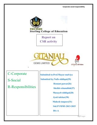 Corporate social responsibility

Report on
CSR activity

C-Corporate
S-Social

Submitted to:Prof.Mayur malviya
Submitted by:Nafis siddiqui(29)
Hemant pawar(26)

R-Responsibilities

Sheikh rehanullah(27)
Musayeb siddiqui(28)
Jyoti talekar(30)
Mahesh tanpure(31)
Std:FYMMS 2013-2015
Div:A
1|Page

 