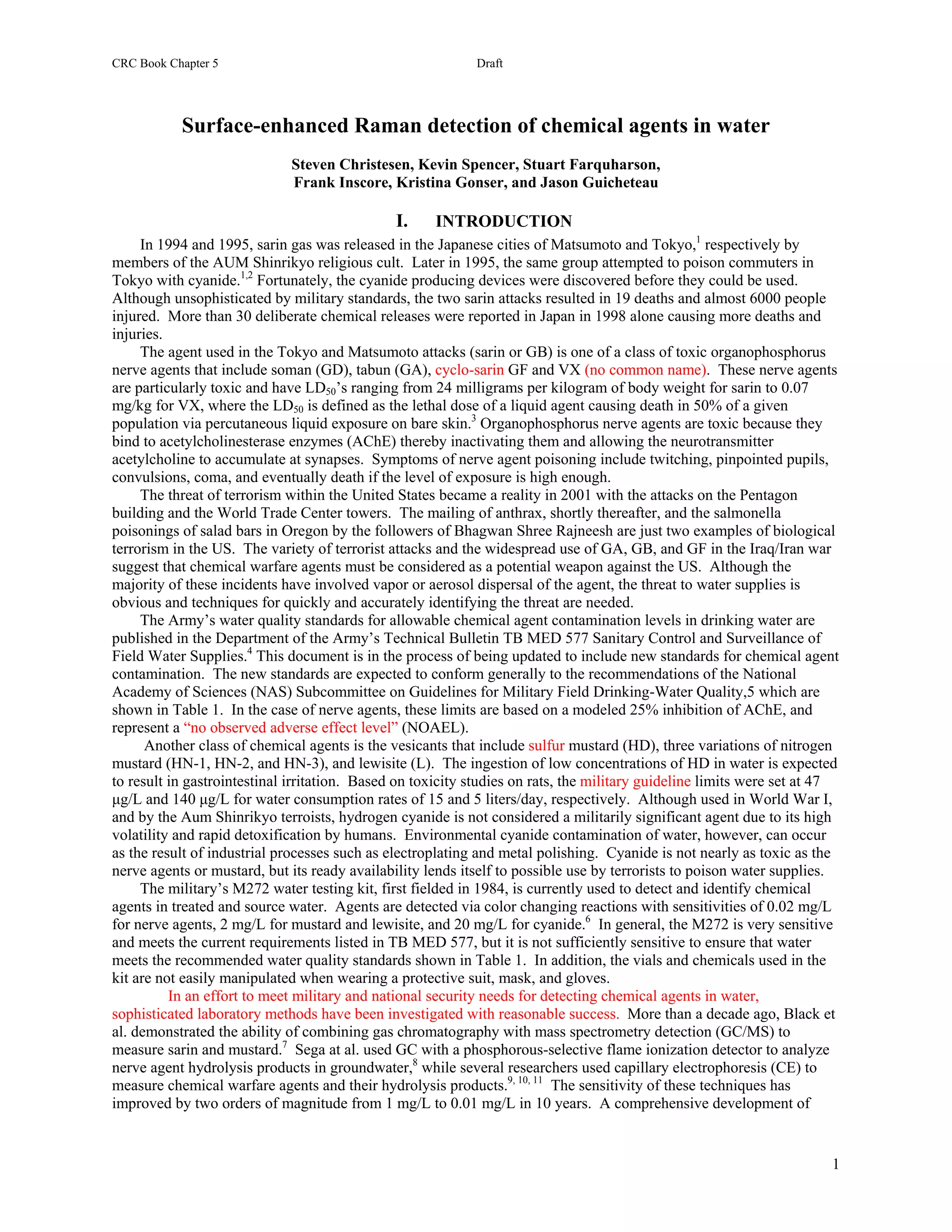 CRC Book Chapter 5                                          Draft
                                                                      Appendix L

           Surface-enhanced Raman detection of chemical agents in water
                             Steven Christesen, Kevin Spencer, Stuart Farquharson,
                             Frank Inscore, Kristina Gonser, and Jason Guicheteau

                                               I.    INTRODUCTION
     In 1994 and 1995, sarin gas was released in the Japanese cities of Matsumoto and Tokyo,1 respectively by
members of the AUM Shinrikyo religious cult. Later in 1995, the same group attempted to poison commuters in
Tokyo with cyanide.1,2 Fortunately, the cyanide producing devices were discovered before they could be used.
Although unsophisticated by military standards, the two sarin attacks resulted in 19 deaths and almost 6000 people
injured. More than 30 deliberate chemical releases were reported in Japan in 1998 alone causing more deaths and
injuries.
     The agent used in the Tokyo and Matsumoto attacks (sarin or GB) is one of a class of toxic organophosphorus
nerve agents that include soman (GD), tabun (GA), cyclo-sarin GF and VX (no common name). These nerve agents
are particularly toxic and have LD50’s ranging from 24 milligrams per kilogram of body weight for sarin to 0.07
mg/kg for VX, where the LD50 is defined as the lethal dose of a liquid agent causing death in 50% of a given
population via percutaneous liquid exposure on bare skin.3 Organophosphorus nerve agents are toxic because they
bind to acetylcholinesterase enzymes (AChE) thereby inactivating them and allowing the neurotransmitter
acetylcholine to accumulate at synapses. Symptoms of nerve agent poisoning include twitching, pinpointed pupils,
convulsions, coma, and eventually death if the level of exposure is high enough.
     The threat of terrorism within the United States became a reality in 2001 with the attacks on the Pentagon
building and the World Trade Center towers. The mailing of anthrax, shortly thereafter, and the salmonella
poisonings of salad bars in Oregon by the followers of Bhagwan Shree Rajneesh are just two examples of biological
terrorism in the US. The variety of terrorist attacks and the widespread use of GA, GB, and GF in the Iraq/Iran war
suggest that chemical warfare agents must be considered as a potential weapon against the US. Although the
majority of these incidents have involved vapor or aerosol dispersal of the agent, the threat to water supplies is
obvious and techniques for quickly and accurately identifying the threat are needed.
     The Army’s water quality standards for allowable chemical agent contamination levels in drinking water are
published in the Department of the Army’s Technical Bulletin TB MED 577 Sanitary Control and Surveillance of
Field Water Supplies.4 This document is in the process of being updated to include new standards for chemical agent
contamination. The new standards are expected to conform generally to the recommendations of the National
Academy of Sciences (NAS) Subcommittee on Guidelines for Military Field Drinking-Water Quality,5 which are
shown in Table 1. In the case of nerve agents, these limits are based on a modeled 25% inhibition of AChE, and
represent a “no observed adverse effect level” (NOAEL).
      Another class of chemical agents is the vesicants that include sulfur mustard (HD), three variations of nitrogen
mustard (HN-1, HN-2, and HN-3), and lewisite (L). The ingestion of low concentrations of HD in water is expected
to result in gastrointestinal irritation. Based on toxicity studies on rats, the military guideline limits were set at 47
µg/L and 140 µg/L for water consumption rates of 15 and 5 liters/day, respectively. Although used in World War I,
and by the Aum Shinrikyo terroists, hydrogen cyanide is not considered a militarily significant agent due to its high
volatility and rapid detoxification by humans. Environmental cyanide contamination of water, however, can occur
as the result of industrial processes such as electroplating and metal polishing. Cyanide is not nearly as toxic as the
nerve agents or mustard, but its ready availability lends itself to possible use by terrorists to poison water supplies.
     The military’s M272 water testing kit, first fielded in 1984, is currently used to detect and identify chemical
agents in treated and source water. Agents are detected via color changing reactions with sensitivities of 0.02 mg/L
for nerve agents, 2 mg/L for mustard and lewisite, and 20 mg/L for cyanide.6 In general, the M272 is very sensitive
and meets the current requirements listed in TB MED 577, but it is not sufficiently sensitive to ensure that water
meets the recommended water quality standards shown in Table 1. In addition, the vials and chemicals used in the
kit are not easily manipulated when wearing a protective suit, mask, and gloves.
          In an effort to meet military and national security needs for detecting chemical agents in water,
sophisticated laboratory methods have been investigated with reasonable success. More than a decade ago, Black et
al. demonstrated the ability of combining gas chromatography with mass spectrometry detection (GC/MS) to
measure sarin and mustard.7 Sega at al. used GC with a phosphorous-selective flame ionization detector to analyze
nerve agent hydrolysis products in groundwater,8 while several researchers used capillary electrophoresis (CE) to
measure chemical warfare agents and their hydrolysis products.9, 10, 11 The sensitivity of these techniques has
improved by two orders of magnitude from 1 mg/L to 0.01 mg/L in 10 years. A comprehensive development of


                                                                                                                       1
 