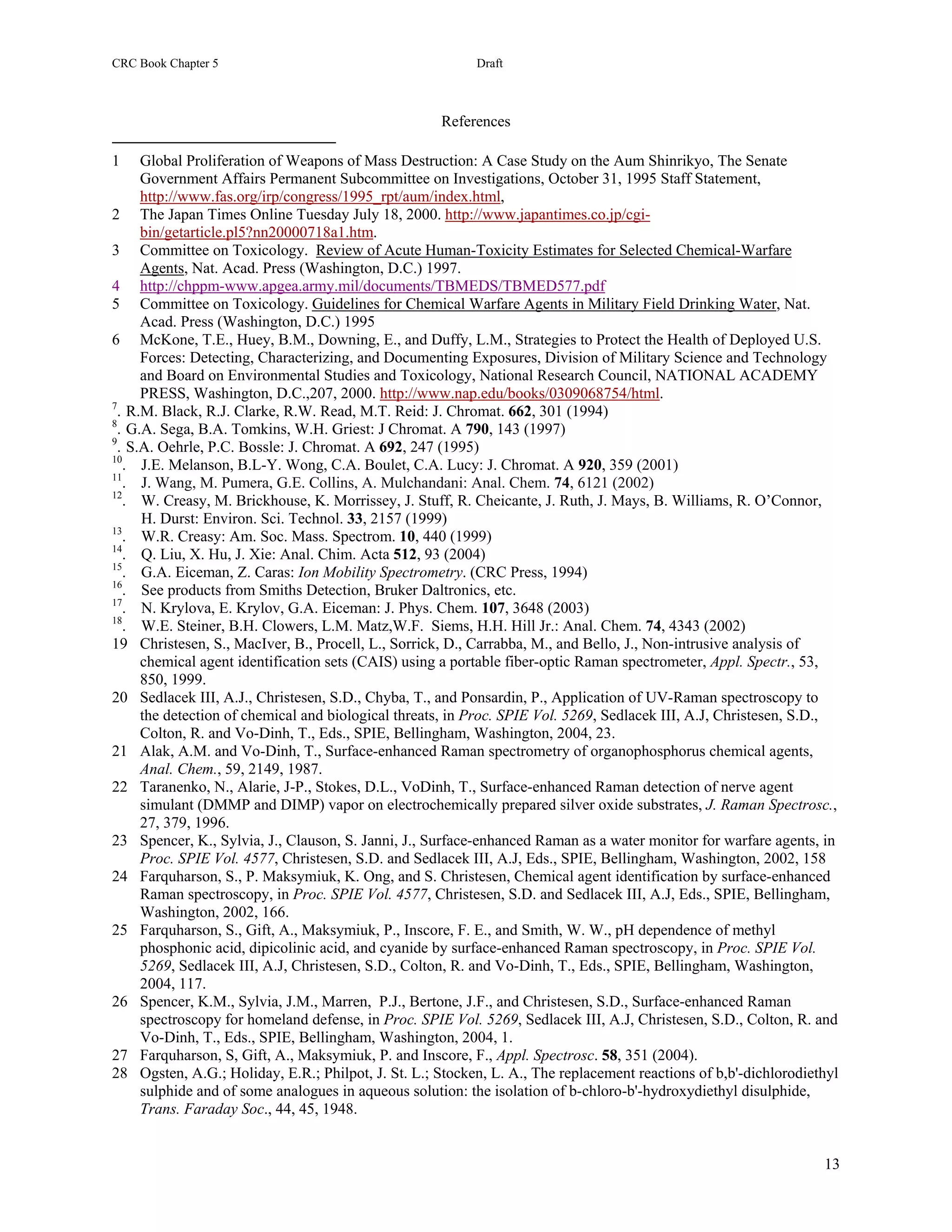 CRC Book Chapter 5                                        Draft



                                                     References

1     Global Proliferation of Weapons of Mass Destruction: A Case Study on the Aum Shinrikyo, The Senate
      Government Affairs Permanent Subcommittee on Investigations, October 31, 1995 Staff Statement,
      http://www.fas.org/irp/congress/1995_rpt/aum/index.html,
2 The Japan Times Online Tuesday July 18, 2000. http://www.japantimes.co.jp/cgi-
      bin/getarticle.pl5?nn20000718a1.htm.
3 Committee on Toxicology. Review of Acute Human-Toxicity Estimates for Selected Chemical-Warfare
      Agents, Nat. Acad. Press (Washington, D.C.) 1997.
4 http://chppm-www.apgea.army.mil/documents/TBMEDS/TBMED577.pdf
5 Committee on Toxicology. Guidelines for Chemical Warfare Agents in Military Field Drinking Water, Nat.
      Acad. Press (Washington, D.C.) 1995
6 McKone, T.E., Huey, B.M., Downing, E., and Duffy, L.M., Strategies to Protect the Health of Deployed U.S.
      Forces: Detecting, Characterizing, and Documenting Exposures, Division of Military Science and Technology
      and Board on Environmental Studies and Toxicology, National Research Council, NATIONAL ACADEMY
      PRESS, Washington, D.C.,207, 2000. http://www.nap.edu/books/0309068754/html.
7
  . R.M. Black, R.J. Clarke, R.W. Read, M.T. Reid: J. Chromat. 662, 301 (1994)
8
  . G.A. Sega, B.A. Tomkins, W.H. Griest: J Chromat. A 790, 143 (1997)
9
  . S.A. Oehrle, P.C. Bossle: J. Chromat. A 692, 247 (1995)
10
   . J.E. Melanson, B.L-Y. Wong, C.A. Boulet, C.A. Lucy: J. Chromat. A 920, 359 (2001)
11
   . J. Wang, M. Pumera, G.E. Collins, A. Mulchandani: Anal. Chem. 74, 6121 (2002)
12
   . W. Creasy, M. Brickhouse, K. Morrissey, J. Stuff, R. Cheicante, J. Ruth, J. Mays, B. Williams, R. O’Connor,
      H. Durst: Environ. Sci. Technol. 33, 2157 (1999)
13
   . W.R. Creasy: Am. Soc. Mass. Spectrom. 10, 440 (1999)
14
   . Q. Liu, X. Hu, J. Xie: Anal. Chim. Acta 512, 93 (2004)
15
   . G.A. Eiceman, Z. Caras: Ion Mobility Spectrometry. (CRC Press, 1994)
16
   . See products from Smiths Detection, Bruker Daltronics, etc.
17
   . N. Krylova, E. Krylov, G.A. Eiceman: J. Phys. Chem. 107, 3648 (2003)
18
   . W.E. Steiner, B.H. Clowers, L.M. Matz,W.F. Siems, H.H. Hill Jr.: Anal. Chem. 74, 4343 (2002)
19 Christesen, S., MacIver, B., Procell, L., Sorrick, D., Carrabba, M., and Bello, J., Non-intrusive analysis of
      chemical agent identification sets (CAIS) using a portable fiber-optic Raman spectrometer, Appl. Spectr., 53,
      850, 1999.
20 Sedlacek III, A.J., Christesen, S.D., Chyba, T., and Ponsardin, P., Application of UV-Raman spectroscopy to
      the detection of chemical and biological threats, in Proc. SPIE Vol. 5269, Sedlacek III, A.J, Christesen, S.D.,
      Colton, R. and Vo-Dinh, T., Eds., SPIE, Bellingham, Washington, 2004, 23.
21 Alak, A.M. and Vo-Dinh, T., Surface-enhanced Raman spectrometry of organophosphorus chemical agents,
      Anal. Chem., 59, 2149, 1987.
22 Taranenko, N., Alarie, J-P., Stokes, D.L., VoDinh, T., Surface-enhanced Raman detection of nerve agent
      simulant (DMMP and DIMP) vapor on electrochemically prepared silver oxide substrates, J. Raman Spectrosc.,
      27, 379, 1996.
23 Spencer, K., Sylvia, J., Clauson, S. Janni, J., Surface-enhanced Raman as a water monitor for warfare agents, in
      Proc. SPIE Vol. 4577, Christesen, S.D. and Sedlacek III, A.J, Eds., SPIE, Bellingham, Washington, 2002, 158
24 Farquharson, S., P. Maksymiuk, K. Ong, and S. Christesen, Chemical agent identification by surface-enhanced
      Raman spectroscopy, in Proc. SPIE Vol. 4577, Christesen, S.D. and Sedlacek III, A.J, Eds., SPIE, Bellingham,
      Washington, 2002, 166.
25 Farquharson, S., Gift, A., Maksymiuk, P., Inscore, F. E., and Smith, W. W., pH dependence of methyl
      phosphonic acid, dipicolinic acid, and cyanide by surface-enhanced Raman spectroscopy, in Proc. SPIE Vol.
      5269, Sedlacek III, A.J, Christesen, S.D., Colton, R. and Vo-Dinh, T., Eds., SPIE, Bellingham, Washington,
      2004, 117.
26 Spencer, K.M., Sylvia, J.M., Marren, P.J., Bertone, J.F., and Christesen, S.D., Surface-enhanced Raman
      spectroscopy for homeland defense, in Proc. SPIE Vol. 5269, Sedlacek III, A.J, Christesen, S.D., Colton, R. and
      Vo-Dinh, T., Eds., SPIE, Bellingham, Washington, 2004, 1.
27 Farquharson, S, Gift, A., Maksymiuk, P. and Inscore, F., Appl. Spectrosc. 58, 351 (2004).
28 Ogsten, A.G.; Holiday, E.R.; Philpot, J. St. L.; Stocken, L. A., The replacement reactions of b,b'-dichlorodiethyl
      sulphide and of some analogues in aqueous solution: the isolation of b-chloro-b'-hydroxydiethyl disulphide,
      Trans. Faraday Soc., 44, 45, 1948.


                                                                                                                  13
 