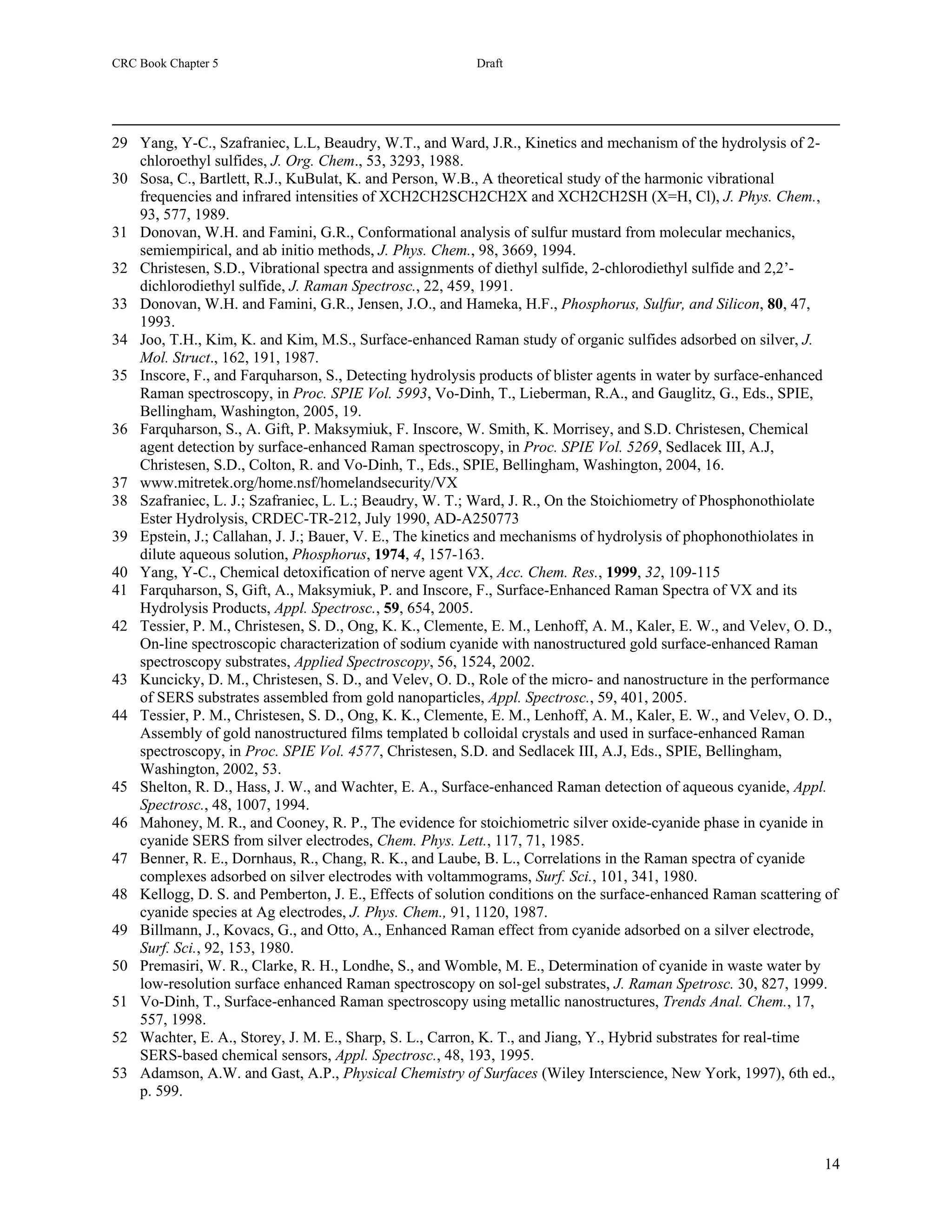 CRC Book Chapter 5                                       Draft




29 Yang, Y-C., Szafraniec, L.L, Beaudry, W.T., and Ward, J.R., Kinetics and mechanism of the hydrolysis of 2-
   chloroethyl sulfides, J. Org. Chem., 53, 3293, 1988.
30 Sosa, C., Bartlett, R.J., KuBulat, K. and Person, W.B., A theoretical study of the harmonic vibrational
   frequencies and infrared intensities of XCH2CH2SCH2CH2X and XCH2CH2SH (X=H, Cl), J. Phys. Chem.,
   93, 577, 1989.
31 Donovan, W.H. and Famini, G.R., Conformational analysis of sulfur mustard from molecular mechanics,
   semiempirical, and ab initio methods, J. Phys. Chem., 98, 3669, 1994.
32 Christesen, S.D., Vibrational spectra and assignments of diethyl sulfide, 2-chlorodiethyl sulfide and 2,2’-
   dichlorodiethyl sulfide, J. Raman Spectrosc., 22, 459, 1991.
33 Donovan, W.H. and Famini, G.R., Jensen, J.O., and Hameka, H.F., Phosphorus, Sulfur, and Silicon, 80, 47,
   1993.
34 Joo, T.H., Kim, K. and Kim, M.S., Surface-enhanced Raman study of organic sulfides adsorbed on silver, J.
   Mol. Struct., 162, 191, 1987.
35 Inscore, F., and Farquharson, S., Detecting hydrolysis products of blister agents in water by surface-enhanced
   Raman spectroscopy, in Proc. SPIE Vol. 5993, Vo-Dinh, T., Lieberman, R.A., and Gauglitz, G., Eds., SPIE,
   Bellingham, Washington, 2005, 19.
36 Farquharson, S., A. Gift, P. Maksymiuk, F. Inscore, W. Smith, K. Morrisey, and S.D. Christesen, Chemical
   agent detection by surface-enhanced Raman spectroscopy, in Proc. SPIE Vol. 5269, Sedlacek III, A.J,
   Christesen, S.D., Colton, R. and Vo-Dinh, T., Eds., SPIE, Bellingham, Washington, 2004, 16.
37 www.mitretek.org/home.nsf/homelandsecurity/VX
38 Szafraniec, L. J.; Szafraniec, L. L.; Beaudry, W. T.; Ward, J. R., On the Stoichiometry of Phosphonothiolate
   Ester Hydrolysis, CRDEC-TR-212, July 1990, AD-A250773
39 Epstein, J.; Callahan, J. J.; Bauer, V. E., The kinetics and mechanisms of hydrolysis of phophonothiolates in
   dilute aqueous solution, Phosphorus, 1974, 4, 157-163.
40 Yang, Y-C., Chemical detoxification of nerve agent VX, Acc. Chem. Res., 1999, 32, 109-115
41 Farquharson, S, Gift, A., Maksymiuk, P. and Inscore, F., Surface-Enhanced Raman Spectra of VX and its
   Hydrolysis Products, Appl. Spectrosc., 59, 654, 2005.
42 Tessier, P. M., Christesen, S. D., Ong, K. K., Clemente, E. M., Lenhoff, A. M., Kaler, E. W., and Velev, O. D.,
   On-line spectroscopic characterization of sodium cyanide with nanostructured gold surface-enhanced Raman
   spectroscopy substrates, Applied Spectroscopy, 56, 1524, 2002.
43 Kuncicky, D. M., Christesen, S. D., and Velev, O. D., Role of the micro- and nanostructure in the performance
   of SERS substrates assembled from gold nanoparticles, Appl. Spectrosc., 59, 401, 2005.
44 Tessier, P. M., Christesen, S. D., Ong, K. K., Clemente, E. M., Lenhoff, A. M., Kaler, E. W., and Velev, O. D.,
   Assembly of gold nanostructured films templated b colloidal crystals and used in surface-enhanced Raman
   spectroscopy, in Proc. SPIE Vol. 4577, Christesen, S.D. and Sedlacek III, A.J, Eds., SPIE, Bellingham,
   Washington, 2002, 53.
45 Shelton, R. D., Hass, J. W., and Wachter, E. A., Surface-enhanced Raman detection of aqueous cyanide, Appl.
   Spectrosc., 48, 1007, 1994.
46 Mahoney, M. R., and Cooney, R. P., The evidence for stoichiometric silver oxide-cyanide phase in cyanide in
   cyanide SERS from silver electrodes, Chem. Phys. Lett., 117, 71, 1985.
47 Benner, R. E., Dornhaus, R., Chang, R. K., and Laube, B. L., Correlations in the Raman spectra of cyanide
   complexes adsorbed on silver electrodes with voltammograms, Surf. Sci., 101, 341, 1980.
48 Kellogg, D. S. and Pemberton, J. E., Effects of solution conditions on the surface-enhanced Raman scattering of
   cyanide species at Ag electrodes, J. Phys. Chem., 91, 1120, 1987.
49 Billmann, J., Kovacs, G., and Otto, A., Enhanced Raman effect from cyanide adsorbed on a silver electrode,
   Surf. Sci., 92, 153, 1980.
50 Premasiri, W. R., Clarke, R. H., Londhe, S., and Womble, M. E., Determination of cyanide in waste water by
   low-resolution surface enhanced Raman spectroscopy on sol-gel substrates, J. Raman Spetrosc. 30, 827, 1999.
51 Vo-Dinh, T., Surface-enhanced Raman spectroscopy using metallic nanostructures, Trends Anal. Chem., 17,
   557, 1998.
52 Wachter, E. A., Storey, J. M. E., Sharp, S. L., Carron, K. T., and Jiang, Y., Hybrid substrates for real-time
   SERS-based chemical sensors, Appl. Spectrosc., 48, 193, 1995.
53 Adamson, A.W. and Gast, A.P., Physical Chemistry of Surfaces (Wiley Interscience, New York, 1997), 6th ed.,
   p. 599.



                                                                                                               14
 