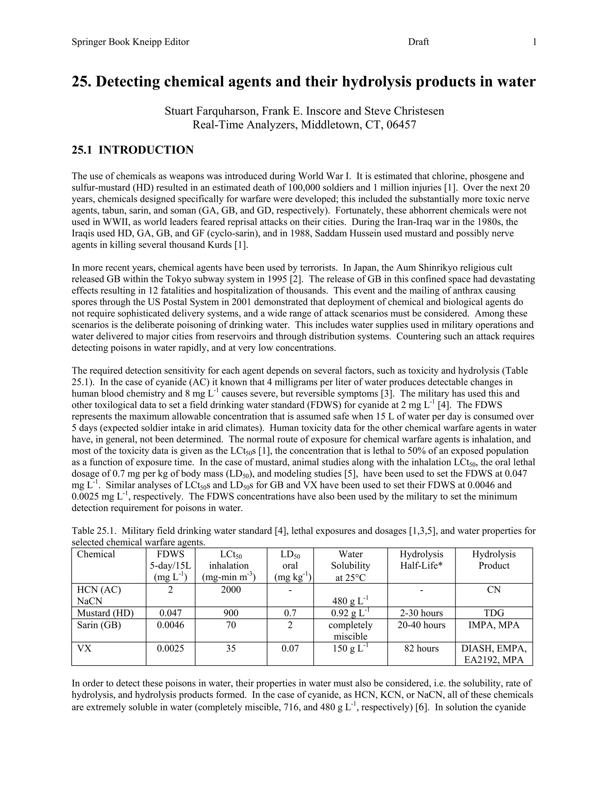 Springer Book Kneipp Editor                           Appendix M                        Draft                            1



25. Detecting chemical agents and their hydrolysis products in water
                        Stuart Farquharson, Frank E. Inscore and Steve Christesen
                              Real-Time Analyzers, Middletown, CT, 06457

25.1 INTRODUCTION

The use of chemicals as weapons was introduced during World War I. It is estimated that chlorine, phosgene and
sulfur-mustard (HD) resulted in an estimated death of 100,000 soldiers and 1 million injuries [1]. Over the next 20
years, chemicals designed specifically for warfare were developed; this included the substantially more toxic nerve
agents, tabun, sarin, and soman (GA, GB, and GD, respectively). Fortunately, these abhorrent chemicals were not
used in WWII, as world leaders feared reprisal attacks on their cities. During the Iran-Iraq war in the 1980s, the
Iraqis used HD, GA, GB, and GF (cyclo-sarin), and in 1988, Saddam Hussein used mustard and possibly nerve
agents in killing several thousand Kurds [1].

In more recent years, chemical agents have been used by terrorists. In Japan, the Aum Shinrikyo religious cult
released GB within the Tokyo subway system in 1995 [2]. The release of GB in this confined space had devastating
effects resulting in 12 fatalities and hospitalization of thousands. This event and the mailing of anthrax causing
spores through the US Postal System in 2001 demonstrated that deployment of chemical and biological agents do
not require sophisticated delivery systems, and a wide range of attack scenarios must be considered. Among these
scenarios is the deliberate poisoning of drinking water. This includes water supplies used in military operations and
water delivered to major cities from reservoirs and through distribution systems. Countering such an attack requires
detecting poisons in water rapidly, and at very low concentrations.

The required detection sensitivity for each agent depends on several factors, such as toxicity and hydrolysis (Table
25.1). In the case of cyanide (AC) it known that 4 milligrams per liter of water produces detectable changes in
human blood chemistry and 8 mg L-1 causes severe, but reversible symptoms [3]. The military has used this and
other toxilogical data to set a field drinking water standard (FDWS) for cyanide at 2 mg L-1 [4]. The FDWS
represents the maximum allowable concentration that is assumed safe when 15 L of water per day is consumed over
5 days (expected soldier intake in arid climates). Human toxicity data for the other chemical warfare agents in water
have, in general, not been determined. The normal route of exposure for chemical warfare agents is inhalation, and
most of the toxicity data is given as the LCt50s [1], the concentration that is lethal to 50% of an exposed population
as a function of exposure time. In the case of mustard, animal studies along with the inhalation LCt50, the oral lethal
dosage of 0.7 mg per kg of body mass (LD50), and modeling studies [5], have been used to set the FDWS at 0.047
mg L-1. Similar analyses of LCt50s and LD50s for GB and VX have been used to set their FDWS at 0.0046 and
0.0025 mg L-1, respectively. The FDWS concentrations have also been used by the military to set the minimum
detection requirement for poisons in water.

Table 25.1. Military field drinking water standard [4], lethal exposures and dosages [1,3,5], and water properties for
selected chemical warfare agents.
 Chemical            FDWS             LCt50         LD50             Water        Hydrolysis         Hydrolysis
                   5-day/15L       inhalation        oral          Solubility      Half-Life*          Product
                    (mg L-1) (mg-min m-3)          (mg kg-1)        at 25°C
 HCN (AC)               2             2000             -                                -                CN
 NaCN                                                              480 g L-1
 Mustard (HD)         0.047            900            0.7          0.92 g L-1     2-30 hours            TDG
 Sarin (GB)          0.0046            70              2          completely      20-40 hours       IMPA, MPA
                                                                    miscible
 VX                  0.0025            35            0.07          150 g L-1        82 hours       DIASH, EMPA,
                                                                                                   EA2192, MPA

In order to detect these poisons in water, their properties in water must also be considered, i.e. the solubility, rate of
hydrolysis, and hydrolysis products formed. In the case of cyanide, as HCN, KCN, or NaCN, all of these chemicals
are extremely soluble in water (completely miscible, 716, and 480 g L-1, respectively) [6]. In solution the cyanide
 