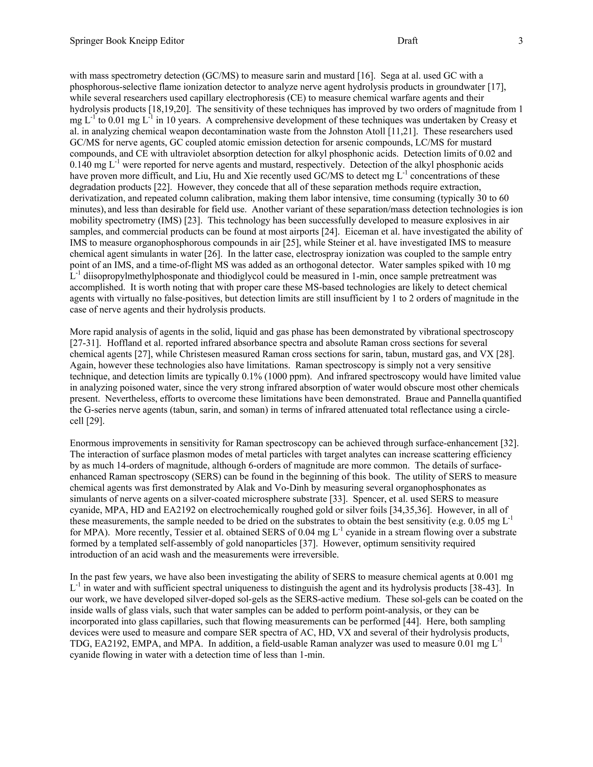 Springer Book Kneipp Editor                                                             Draft                           3


with mass spectrometry detection (GC/MS) to measure sarin and mustard [16]. Sega at al. used GC with a
phosphorous-selective flame ionization detector to analyze nerve agent hydrolysis products in groundwater [17],
while several researchers used capillary electrophoresis (CE) to measure chemical warfare agents and their
hydrolysis products [18,19,20]. The sensitivity of these techniques has improved by two orders of magnitude from 1
mg L-1 to 0.01 mg L-1 in 10 years. A comprehensive development of these techniques was undertaken by Creasy et
al. in analyzing chemical weapon decontamination waste from the Johnston Atoll [11,21]. These researchers used
GC/MS for nerve agents, GC coupled atomic emission detection for arsenic compounds, LC/MS for mustard
compounds, and CE with ultraviolet absorption detection for alkyl phosphonic acids. Detection limits of 0.02 and
0.140 mg L-1 were reported for nerve agents and mustard, respectively. Detection of the alkyl phosphonic acids
have proven more difficult, and Liu, Hu and Xie recently used GC/MS to detect mg L-1 concentrations of these
degradation products [22]. However, they concede that all of these separation methods require extraction,
derivatization, and repeated column calibration, making them labor intensive, time consuming (typically 30 to 60
minutes), and less than desirable for field use. Another variant of these separation/mass detection technologies is ion
mobility spectrometry (IMS) [23]. This technology has been successfully developed to measure explosives in air
samples, and commercial products can be found at most airports [24]. Eiceman et al. have investigated the ability of
IMS to measure organophosphorous compounds in air [25], while Steiner et al. have investigated IMS to measure
chemical agent simulants in water [26]. In the latter case, electrospray ionization was coupled to the sample entry
point of an IMS, and a time-of-flight MS was added as an orthogonal detector. Water samples spiked with 10 mg
L-1 diisopropylmethylphosponate and thiodiglycol could be measured in 1-min, once sample pretreatment was
accomplished. It is worth noting that with proper care these MS-based technologies are likely to detect chemical
agents with virtually no false-positives, but detection limits are still insufficient by 1 to 2 orders of magnitude in the
case of nerve agents and their hydrolysis products.

More rapid analysis of agents in the solid, liquid and gas phase has been demonstrated by vibrational spectroscopy
[27-31]. Hoffland et al. reported infrared absorbance spectra and absolute Raman cross sections for several
chemical agents [27], while Christesen measured Raman cross sections for sarin, tabun, mustard gas, and VX [28].
Again, however these technologies also have limitations. Raman spectroscopy is simply not a very sensitive
technique, and detection limits are typically 0.1% (1000 ppm). And infrared spectroscopy would have limited value
in analyzing poisoned water, since the very strong infrared absorption of water would obscure most other chemicals
present. Nevertheless, efforts to overcome these limitations have been demonstrated. Braue and Pannella quantified
the G-series nerve agents (tabun, sarin, and soman) in terms of infrared attenuated total reflectance using a circle-
cell [29].

Enormous improvements in sensitivity for Raman spectroscopy can be achieved through surface-enhancement [32].
The interaction of surface plasmon modes of metal particles with target analytes can increase scattering efficiency
by as much 14-orders of magnitude, although 6-orders of magnitude are more common. The details of surface-
enhanced Raman spectroscopy (SERS) can be found in the beginning of this book. The utility of SERS to measure
chemical agents was first demonstrated by Alak and Vo-Dinh by measuring several organophosphonates as
simulants of nerve agents on a silver-coated microsphere substrate [33]. Spencer, et al. used SERS to measure
cyanide, MPA, HD and EA2192 on electrochemically roughed gold or silver foils [34,35,36]. However, in all of
these measurements, the sample needed to be dried on the substrates to obtain the best sensitivity (e.g. 0.05 mg L-1
for MPA). More recently, Tessier et al. obtained SERS of 0.04 mg L-1 cyanide in a stream flowing over a substrate
formed by a templated self-assembly of gold nanoparticles [37]. However, optimum sensitivity required
introduction of an acid wash and the measurements were irreversible.

In the past few years, we have also been investigating the ability of SERS to measure chemical agents at 0.001 mg
L-1 in water and with sufficient spectral uniqueness to distinguish the agent and its hydrolysis products [38-43]. In
our work, we have developed silver-doped sol-gels as the SERS-active medium. These sol-gels can be coated on the
inside walls of glass vials, such that water samples can be added to perform point-analysis, or they can be
incorporated into glass capillaries, such that flowing measurements can be performed [44]. Here, both sampling
devices were used to measure and compare SER spectra of AC, HD, VX and several of their hydrolysis products,
TDG, EA2192, EMPA, and MPA. In addition, a field-usable Raman analyzer was used to measure 0.01 mg L-1
cyanide flowing in water with a detection time of less than 1-min.
 