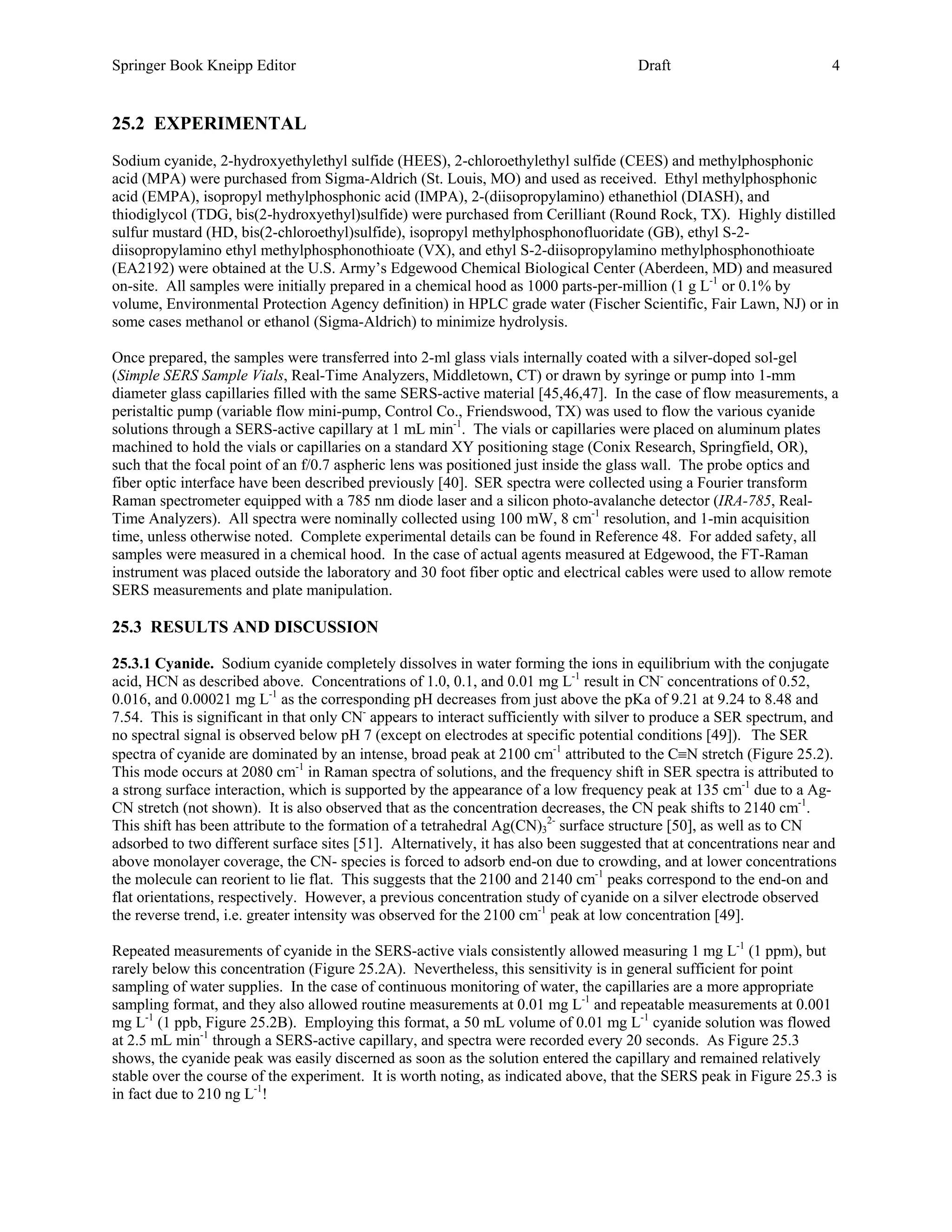 Springer Book Kneipp Editor                                                           Draft                           4


25.2 EXPERIMENTAL
Sodium cyanide, 2-hydroxyethylethyl sulfide (HEES), 2-chloroethylethyl sulfide (CEES) and methylphosphonic
acid (MPA) were purchased from Sigma-Aldrich (St. Louis, MO) and used as received. Ethyl methylphosphonic
acid (EMPA), isopropyl methylphosphonic acid (IMPA), 2-(diisopropylamino) ethanethiol (DIASH), and
thiodiglycol (TDG, bis(2-hydroxyethyl)sulfide) were purchased from Cerilliant (Round Rock, TX). Highly distilled
sulfur mustard (HD, bis(2-chloroethyl)sulfide), isopropyl methylphosphonofluoridate (GB), ethyl S-2-
diisopropylamino ethyl methylphosphonothioate (VX), and ethyl S-2-diisopropylamino methylphosphonothioate
(EA2192) were obtained at the U.S. Army’s Edgewood Chemical Biological Center (Aberdeen, MD) and measured
on-site. All samples were initially prepared in a chemical hood as 1000 parts-per-million (1 g L-1 or 0.1% by
volume, Environmental Protection Agency definition) in HPLC grade water (Fischer Scientific, Fair Lawn, NJ) or in
some cases methanol or ethanol (Sigma-Aldrich) to minimize hydrolysis.

Once prepared, the samples were transferred into 2-ml glass vials internally coated with a silver-doped sol-gel
(Simple SERS Sample Vials, Real-Time Analyzers, Middletown, CT) or drawn by syringe or pump into 1-mm
diameter glass capillaries filled with the same SERS-active material [45,46,47]. In the case of flow measurements, a
peristaltic pump (variable flow mini-pump, Control Co., Friendswood, TX) was used to flow the various cyanide
solutions through a SERS-active capillary at 1 mL min-1. The vials or capillaries were placed on aluminum plates
machined to hold the vials or capillaries on a standard XY positioning stage (Conix Research, Springfield, OR),
such that the focal point of an f/0.7 aspheric lens was positioned just inside the glass wall. The probe optics and
fiber optic interface have been described previously [40]. SER spectra were collected using a Fourier transform
Raman spectrometer equipped with a 785 nm diode laser and a silicon photo-avalanche detector (IRA-785, Real-
Time Analyzers). All spectra were nominally collected using 100 mW, 8 cm-1 resolution, and 1-min acquisition
time, unless otherwise noted. Complete experimental details can be found in Reference 48. For added safety, all
samples were measured in a chemical hood. In the case of actual agents measured at Edgewood, the FT-Raman
instrument was placed outside the laboratory and 30 foot fiber optic and electrical cables were used to allow remote
SERS measurements and plate manipulation.

25.3 RESULTS AND DISCUSSION

25.3.1 Cyanide. Sodium cyanide completely dissolves in water forming the ions in equilibrium with the conjugate
acid, HCN as described above. Concentrations of 1.0, 0.1, and 0.01 mg L-1 result in CN- concentrations of 0.52,
0.016, and 0.00021 mg L-1 as the corresponding pH decreases from just above the pKa of 9.21 at 9.24 to 8.48 and
7.54. This is significant in that only CN- appears to interact sufficiently with silver to produce a SER spectrum, and
no spectral signal is observed below pH 7 (except on electrodes at specific potential conditions [49]). The SER
spectra of cyanide are dominated by an intense, broad peak at 2100 cm-1 attributed to the C≡N stretch (Figure 25.2).
This mode occurs at 2080 cm-1 in Raman spectra of solutions, and the frequency shift in SER spectra is attributed to
a strong surface interaction, which is supported by the appearance of a low frequency peak at 135 cm-1 due to a Ag-
CN stretch (not shown). It is also observed that as the concentration decreases, the CN peak shifts to 2140 cm-1.
This shift has been attribute to the formation of a tetrahedral Ag(CN)32- surface structure [50], as well as to CN
adsorbed to two different surface sites [51]. Alternatively, it has also been suggested that at concentrations near and
above monolayer coverage, the CN- species is forced to adsorb end-on due to crowding, and at lower concentrations
the molecule can reorient to lie flat. This suggests that the 2100 and 2140 cm-1 peaks correspond to the end-on and
flat orientations, respectively. However, a previous concentration study of cyanide on a silver electrode observed
the reverse trend, i.e. greater intensity was observed for the 2100 cm-1 peak at low concentration [49].

Repeated measurements of cyanide in the SERS-active vials consistently allowed measuring 1 mg L-1 (1 ppm), but
rarely below this concentration (Figure 25.2A). Nevertheless, this sensitivity is in general sufficient for point
sampling of water supplies. In the case of continuous monitoring of water, the capillaries are a more appropriate
sampling format, and they also allowed routine measurements at 0.01 mg L-1 and repeatable measurements at 0.001
mg L-1 (1 ppb, Figure 25.2B). Employing this format, a 50 mL volume of 0.01 mg L-1 cyanide solution was flowed
at 2.5 mL min-1 through a SERS-active capillary, and spectra were recorded every 20 seconds. As Figure 25.3
shows, the cyanide peak was easily discerned as soon as the solution entered the capillary and remained relatively
stable over the course of the experiment. It is worth noting, as indicated above, that the SERS peak in Figure 25.3 is
in fact due to 210 ng L-1!
 