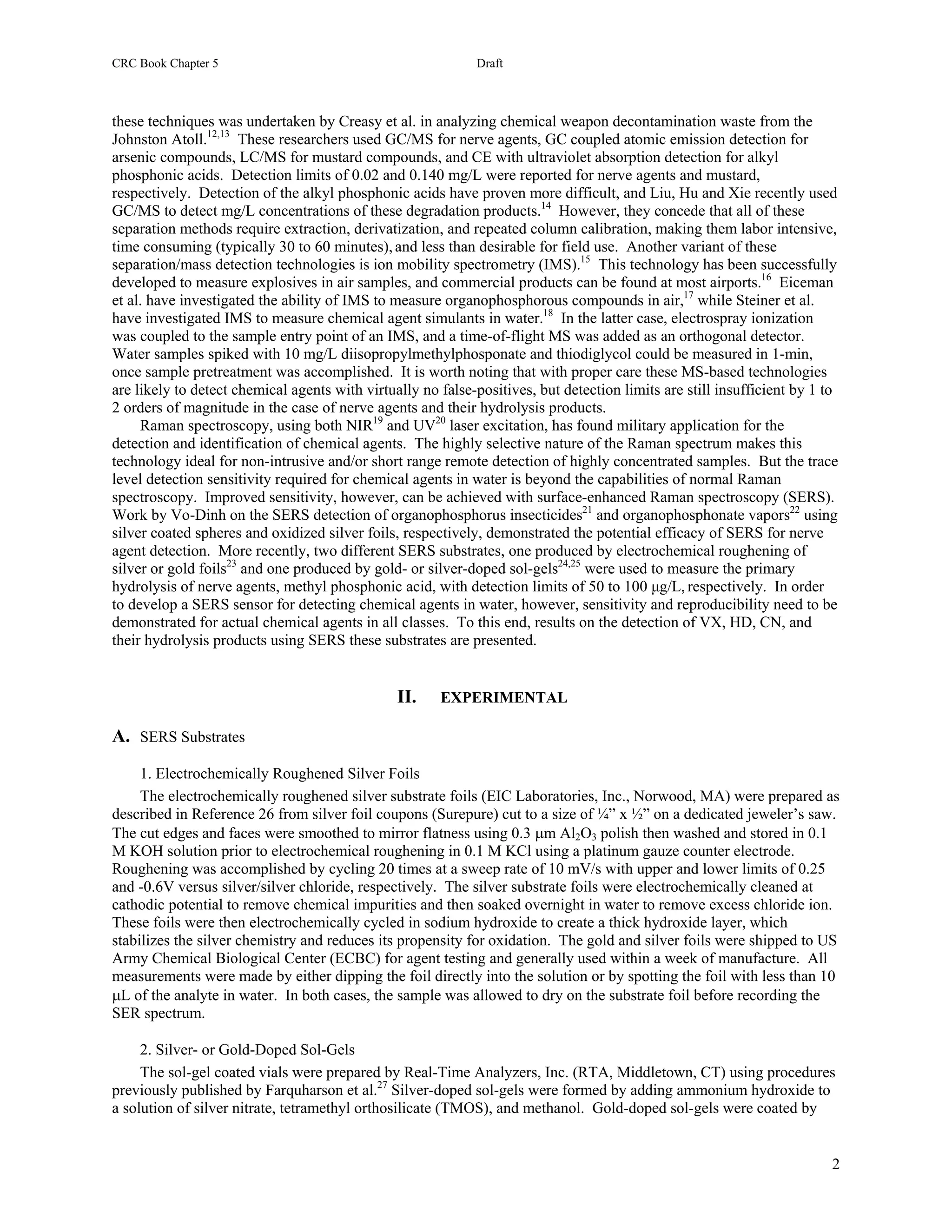 CRC Book Chapter 5                                           Draft



these techniques was undertaken by Creasy et al. in analyzing chemical weapon decontamination waste from the
Johnston Atoll.12,13 These researchers used GC/MS for nerve agents, GC coupled atomic emission detection for
arsenic compounds, LC/MS for mustard compounds, and CE with ultraviolet absorption detection for alkyl
phosphonic acids. Detection limits of 0.02 and 0.140 mg/L were reported for nerve agents and mustard,
respectively. Detection of the alkyl phosphonic acids have proven more difficult, and Liu, Hu and Xie recently used
GC/MS to detect mg/L concentrations of these degradation products.14 However, they concede that all of these
separation methods require extraction, derivatization, and repeated column calibration, making them labor intensive,
time consuming (typically 30 to 60 minutes), and less than desirable for field use. Another variant of these
separation/mass detection technologies is ion mobility spectrometry (IMS).15 This technology has been successfully
developed to measure explosives in air samples, and commercial products can be found at most airports.16 Eiceman
et al. have investigated the ability of IMS to measure organophosphorous compounds in air,17 while Steiner et al.
have investigated IMS to measure chemical agent simulants in water.18 In the latter case, electrospray ionization
was coupled to the sample entry point of an IMS, and a time-of-flight MS was added as an orthogonal detector.
Water samples spiked with 10 mg/L diisopropylmethylphosponate and thiodiglycol could be measured in 1-min,
once sample pretreatment was accomplished. It is worth noting that with proper care these MS-based technologies
are likely to detect chemical agents with virtually no false-positives, but detection limits are still insufficient by 1 to
2 orders of magnitude in the case of nerve agents and their hydrolysis products.
     Raman spectroscopy, using both NIR19 and UV20 laser excitation, has found military application for the
detection and identification of chemical agents. The highly selective nature of the Raman spectrum makes this
technology ideal for non-intrusive and/or short range remote detection of highly concentrated samples. But the trace
level detection sensitivity required for chemical agents in water is beyond the capabilities of normal Raman
spectroscopy. Improved sensitivity, however, can be achieved with surface-enhanced Raman spectroscopy (SERS).
Work by Vo-Dinh on the SERS detection of organophosphorus insecticides21 and organophosphonate vapors22 using
silver coated spheres and oxidized silver foils, respectively, demonstrated the potential efficacy of SERS for nerve
agent detection. More recently, two different SERS substrates, one produced by electrochemical roughening of
silver or gold foils23 and one produced by gold- or silver-doped sol-gels24,25 were used to measure the primary
hydrolysis of nerve agents, methyl phosphonic acid, with detection limits of 50 to 100 µg/L, respectively. In order
to develop a SERS sensor for detecting chemical agents in water, however, sensitivity and reproducibility need to be
demonstrated for actual chemical agents in all classes. To this end, results on the detection of VX, HD, CN, and
their hydrolysis products using SERS these substrates are presented.


                                                II.    EXPERIMENTAL

A. SERS Substrates
     1. Electrochemically Roughened Silver Foils
     The electrochemically roughened silver substrate foils (EIC Laboratories, Inc., Norwood, MA) were prepared as
described in Reference 26 from silver foil coupons (Surepure) cut to a size of ¼” x ½” on a dedicated jeweler’s saw.
The cut edges and faces were smoothed to mirror flatness using 0.3 µm Al2O3 polish then washed and stored in 0.1
M KOH solution prior to electrochemical roughening in 0.1 M KCl using a platinum gauze counter electrode.
Roughening was accomplished by cycling 20 times at a sweep rate of 10 mV/s with upper and lower limits of 0.25
and -0.6V versus silver/silver chloride, respectively. The silver substrate foils were electrochemically cleaned at
cathodic potential to remove chemical impurities and then soaked overnight in water to remove excess chloride ion.
These foils were then electrochemically cycled in sodium hydroxide to create a thick hydroxide layer, which
stabilizes the silver chemistry and reduces its propensity for oxidation. The gold and silver foils were shipped to US
Army Chemical Biological Center (ECBC) for agent testing and generally used within a week of manufacture. All
measurements were made by either dipping the foil directly into the solution or by spotting the foil with less than 10
µL of the analyte in water. In both cases, the sample was allowed to dry on the substrate foil before recording the
SER spectrum.

     2. Silver- or Gold-Doped Sol-Gels
     The sol-gel coated vials were prepared by Real-Time Analyzers, Inc. (RTA, Middletown, CT) using procedures
previously published by Farquharson et al.27 Silver-doped sol-gels were formed by adding ammonium hydroxide to
a solution of silver nitrate, tetramethyl orthosilicate (TMOS), and methanol. Gold-doped sol-gels were coated by


                                                                                                                         2
 