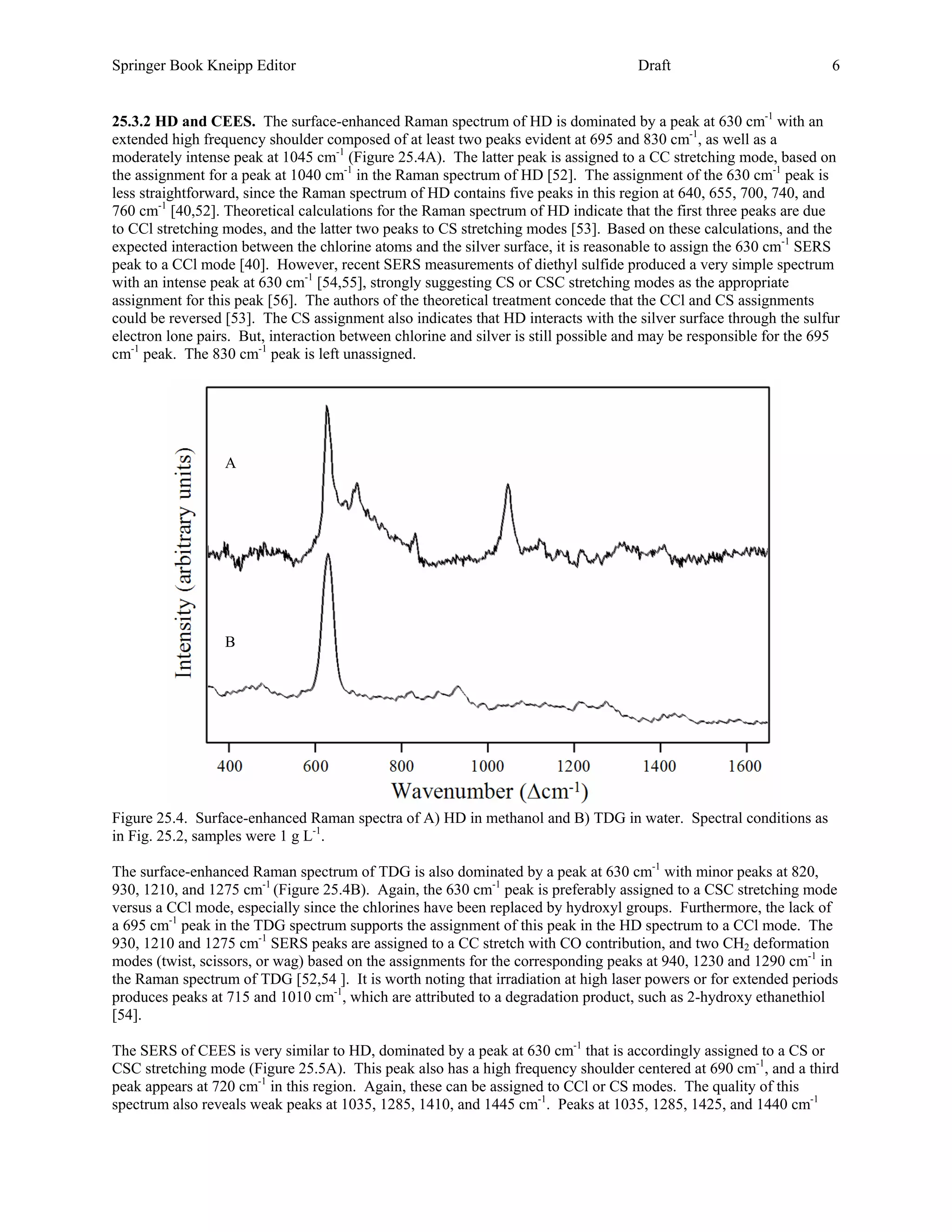 Springer Book Kneipp Editor                                                          Draft                          6


25.3.2 HD and CEES. The surface-enhanced Raman spectrum of HD is dominated by a peak at 630 cm-1 with an
extended high frequency shoulder composed of at least two peaks evident at 695 and 830 cm-1, as well as a
moderately intense peak at 1045 cm-1 (Figure 25.4A). The latter peak is assigned to a CC stretching mode, based on
the assignment for a peak at 1040 cm-1 in the Raman spectrum of HD [52]. The assignment of the 630 cm-1 peak is
less straightforward, since the Raman spectrum of HD contains five peaks in this region at 640, 655, 700, 740, and
760 cm-1 [40,52]. Theoretical calculations for the Raman spectrum of HD indicate that the first three peaks are due
to CCl stretching modes, and the latter two peaks to CS stretching modes [53]. Based on these calculations, and the
expected interaction between the chlorine atoms and the silver surface, it is reasonable to assign the 630 cm-1 SERS
peak to a CCl mode [40]. However, recent SERS measurements of diethyl sulfide produced a very simple spectrum
with an intense peak at 630 cm-1 [54,55], strongly suggesting CS or CSC stretching modes as the appropriate
assignment for this peak [56]. The authors of the theoretical treatment concede that the CCl and CS assignments
could be reversed [53]. The CS assignment also indicates that HD interacts with the silver surface through the sulfur
electron lone pairs. But, interaction between chlorine and silver is still possible and may be responsible for the 695
cm-1 peak. The 830 cm-1 peak is left unassigned.




                  A




                  B




Figure 25.4. Surface-enhanced Raman spectra of A) HD in methanol and B) TDG in water. Spectral conditions as
in Fig. 25.2, samples were 1 g L-1.

The surface-enhanced Raman spectrum of TDG is also dominated by a peak at 630 cm-1 with minor peaks at 820,
930, 1210, and 1275 cm-1 (Figure 25.4B). Again, the 630 cm-1 peak is preferably assigned to a CSC stretching mode
versus a CCl mode, especially since the chlorines have been replaced by hydroxyl groups. Furthermore, the lack of
a 695 cm-1 peak in the TDG spectrum supports the assignment of this peak in the HD spectrum to a CCl mode. The
930, 1210 and 1275 cm-1 SERS peaks are assigned to a CC stretch with CO contribution, and two CH2 deformation
modes (twist, scissors, or wag) based on the assignments for the corresponding peaks at 940, 1230 and 1290 cm-1 in
the Raman spectrum of TDG [52,54 ]. It is worth noting that irradiation at high laser powers or for extended periods
produces peaks at 715 and 1010 cm-1, which are attributed to a degradation product, such as 2-hydroxy ethanethiol
[54].

The SERS of CEES is very similar to HD, dominated by a peak at 630 cm-1 that is accordingly assigned to a CS or
CSC stretching mode (Figure 25.5A). This peak also has a high frequency shoulder centered at 690 cm-1, and a third
peak appears at 720 cm-1 in this region. Again, these can be assigned to CCl or CS modes. The quality of this
spectrum also reveals weak peaks at 1035, 1285, 1410, and 1445 cm-1. Peaks at 1035, 1285, 1425, and 1440 cm-1
 