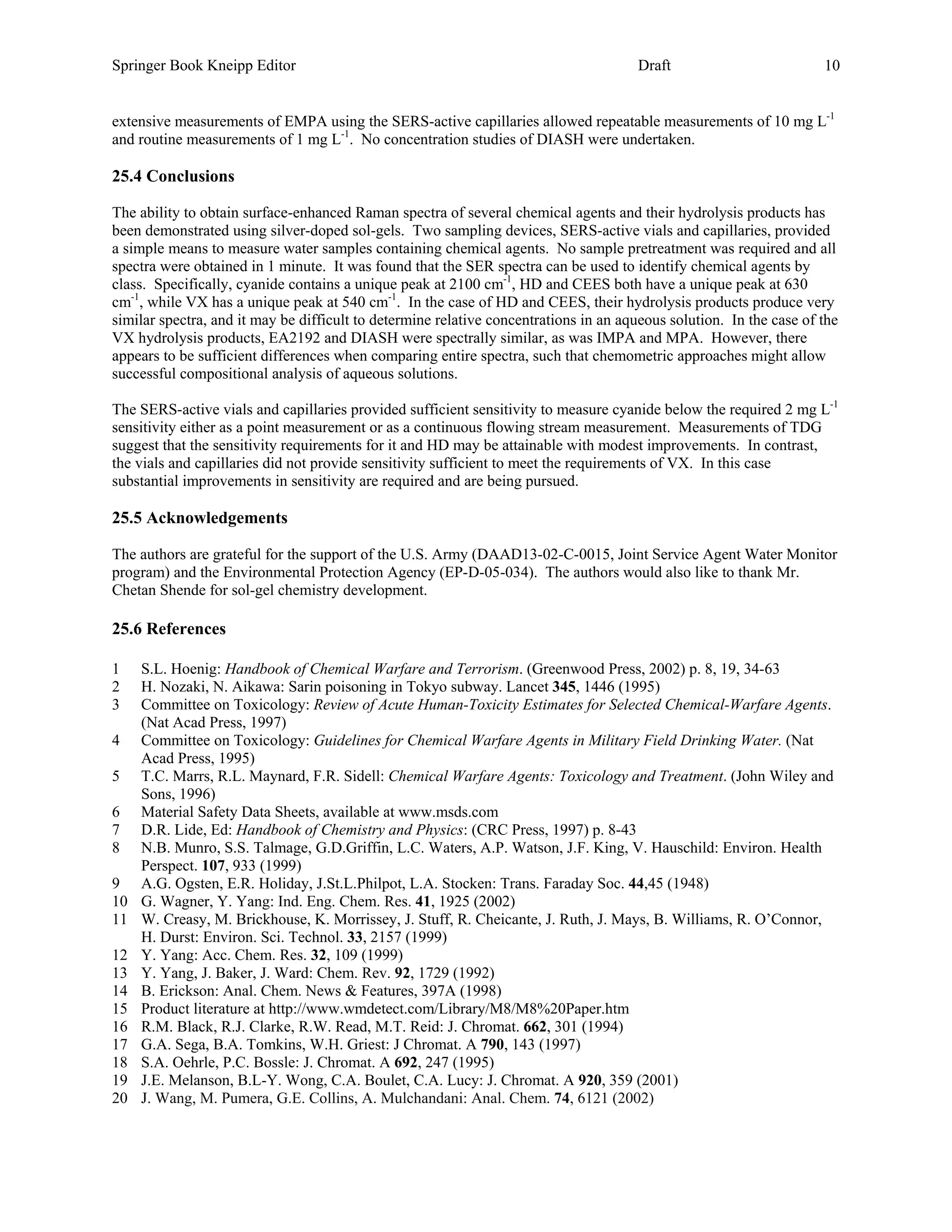 Springer Book Kneipp Editor                                                           Draft                          10


extensive measurements of EMPA using the SERS-active capillaries allowed repeatable measurements of 10 mg L-1
and routine measurements of 1 mg L-1. No concentration studies of DIASH were undertaken.

25.4 Conclusions

The ability to obtain surface-enhanced Raman spectra of several chemical agents and their hydrolysis products has
been demonstrated using silver-doped sol-gels. Two sampling devices, SERS-active vials and capillaries, provided
a simple means to measure water samples containing chemical agents. No sample pretreatment was required and all
spectra were obtained in 1 minute. It was found that the SER spectra can be used to identify chemical agents by
class. Specifically, cyanide contains a unique peak at 2100 cm-1, HD and CEES both have a unique peak at 630
cm-1, while VX has a unique peak at 540 cm-1. In the case of HD and CEES, their hydrolysis products produce very
similar spectra, and it may be difficult to determine relative concentrations in an aqueous solution. In the case of the
VX hydrolysis products, EA2192 and DIASH were spectrally similar, as was IMPA and MPA. However, there
appears to be sufficient differences when comparing entire spectra, such that chemometric approaches might allow
successful compositional analysis of aqueous solutions.

The SERS-active vials and capillaries provided sufficient sensitivity to measure cyanide below the required 2 mg L-1
sensitivity either as a point measurement or as a continuous flowing stream measurement. Measurements of TDG
suggest that the sensitivity requirements for it and HD may be attainable with modest improvements. In contrast,
the vials and capillaries did not provide sensitivity sufficient to meet the requirements of VX. In this case
substantial improvements in sensitivity are required and are being pursued.

25.5 Acknowledgements

The authors are grateful for the support of the U.S. Army (DAAD13-02-C-0015, Joint Service Agent Water Monitor
program) and the Environmental Protection Agency (EP-D-05-034). The authors would also like to thank Mr.
Chetan Shende for sol-gel chemistry development.

25.6 References

1    S.L. Hoenig: Handbook of Chemical Warfare and Terrorism. (Greenwood Press, 2002) p. 8, 19, 34-63
2    H. Nozaki, N. Aikawa: Sarin poisoning in Tokyo subway. Lancet 345, 1446 (1995)
3    Committee on Toxicology: Review of Acute Human-Toxicity Estimates for Selected Chemical-Warfare Agents.
     (Nat Acad Press, 1997)
4    Committee on Toxicology: Guidelines for Chemical Warfare Agents in Military Field Drinking Water. (Nat
     Acad Press, 1995)
5    T.C. Marrs, R.L. Maynard, F.R. Sidell: Chemical Warfare Agents: Toxicology and Treatment. (John Wiley and
     Sons, 1996)
6    Material Safety Data Sheets, available at www.msds.com
7    D.R. Lide, Ed: Handbook of Chemistry and Physics: (CRC Press, 1997) p. 8-43
8    N.B. Munro, S.S. Talmage, G.D.Griffin, L.C. Waters, A.P. Watson, J.F. King, V. Hauschild: Environ. Health
     Perspect. 107, 933 (1999)
9    A.G. Ogsten, E.R. Holiday, J.St.L.Philpot, L.A. Stocken: Trans. Faraday Soc. 44,45 (1948)
10   G. Wagner, Y. Yang: Ind. Eng. Chem. Res. 41, 1925 (2002)
11   W. Creasy, M. Brickhouse, K. Morrissey, J. Stuff, R. Cheicante, J. Ruth, J. Mays, B. Williams, R. O’Connor,
     H. Durst: Environ. Sci. Technol. 33, 2157 (1999)
12   Y. Yang: Acc. Chem. Res. 32, 109 (1999)
13   Y. Yang, J. Baker, J. Ward: Chem. Rev. 92, 1729 (1992)
14   B. Erickson: Anal. Chem. News & Features, 397A (1998)
15   Product literature at http://www.wmdetect.com/Library/M8/M8%20Paper.htm
16   R.M. Black, R.J. Clarke, R.W. Read, M.T. Reid: J. Chromat. 662, 301 (1994)
17   G.A. Sega, B.A. Tomkins, W.H. Griest: J Chromat. A 790, 143 (1997)
18   S.A. Oehrle, P.C. Bossle: J. Chromat. A 692, 247 (1995)
19   J.E. Melanson, B.L-Y. Wong, C.A. Boulet, C.A. Lucy: J. Chromat. A 920, 359 (2001)
20   J. Wang, M. Pumera, G.E. Collins, A. Mulchandani: Anal. Chem. 74, 6121 (2002)
 